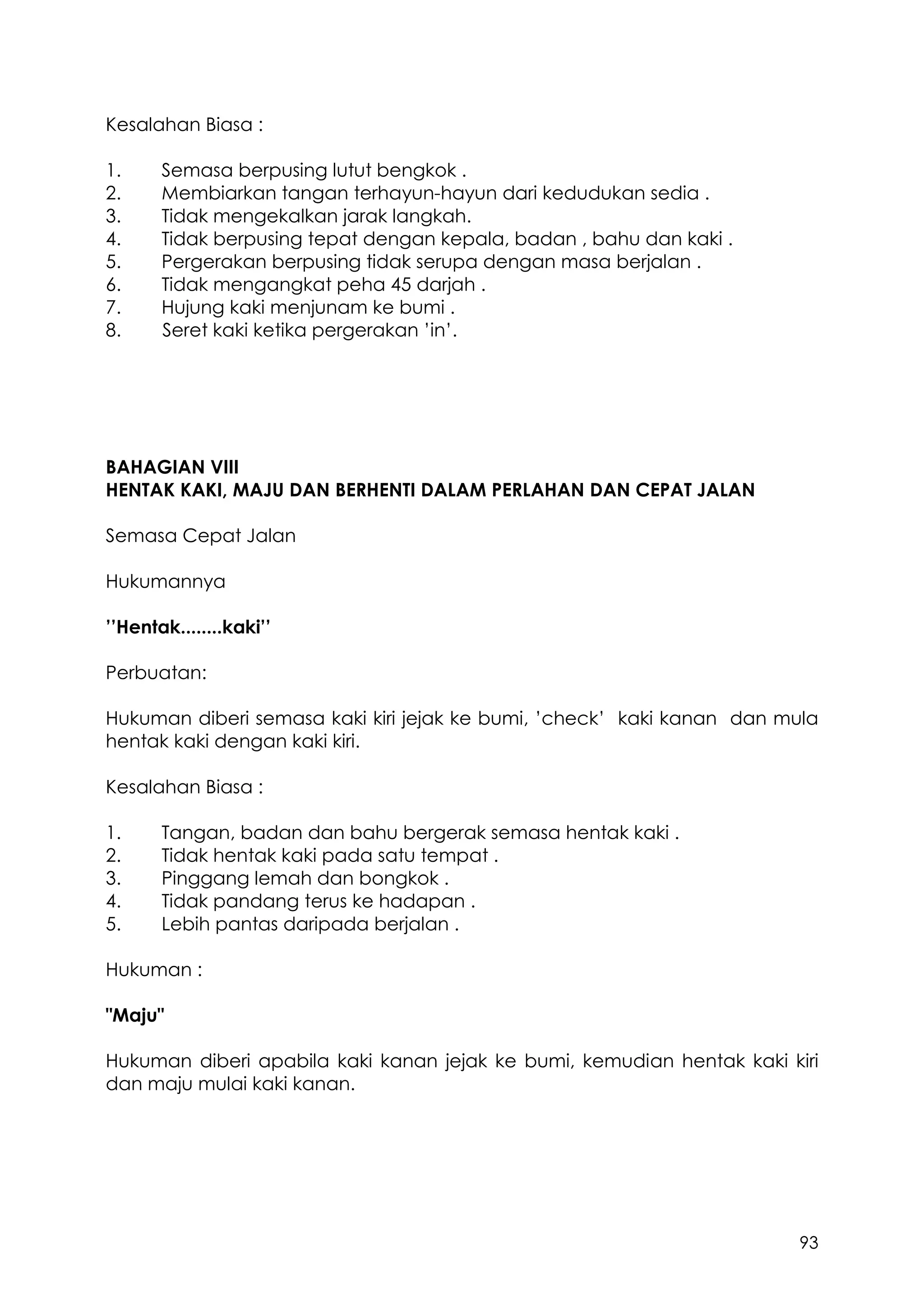 93
Kesalahan Biasa :
1. Semasa berpusing lutut bengkok .
2. Membiarkan tangan terhayun-hayun dari kedudukan sedia .
3. Tidak mengekalkan jarak langkah.
4. Tidak berpusing tepat dengan kepala, badan , bahu dan kaki .
5. Pergerakan berpusing tidak serupa dengan masa berjalan .
6. Tidak mengangkat peha 45 darjah .
7. Hujung kaki menjunam ke bumi .
8. Seret kaki ketika pergerakan ’in’.
BAHAGIAN VIII
HENTAK KAKI, MAJU DAN BERHENTI DALAM PERLAHAN DAN CEPAT JALAN
Semasa Cepat Jalan
Hukumannya
’’Hentak........kaki’’
Perbuatan:
Hukuman diberi semasa kaki kiri jejak ke bumi, ’check’ kaki kanan dan mula
hentak kaki dengan kaki kiri.
Kesalahan Biasa :
1. Tangan, badan dan bahu bergerak semasa hentak kaki .
2. Tidak hentak kaki pada satu tempat .
3. Pinggang lemah dan bongkok .
4. Tidak pandang terus ke hadapan .
5. Lebih pantas daripada berjalan .
Hukuman :
"Maju"
Hukuman diberi apabila kaki kanan jejak ke bumi, kemudian hentak kaki kiri
dan maju mulai kaki kanan.
 
