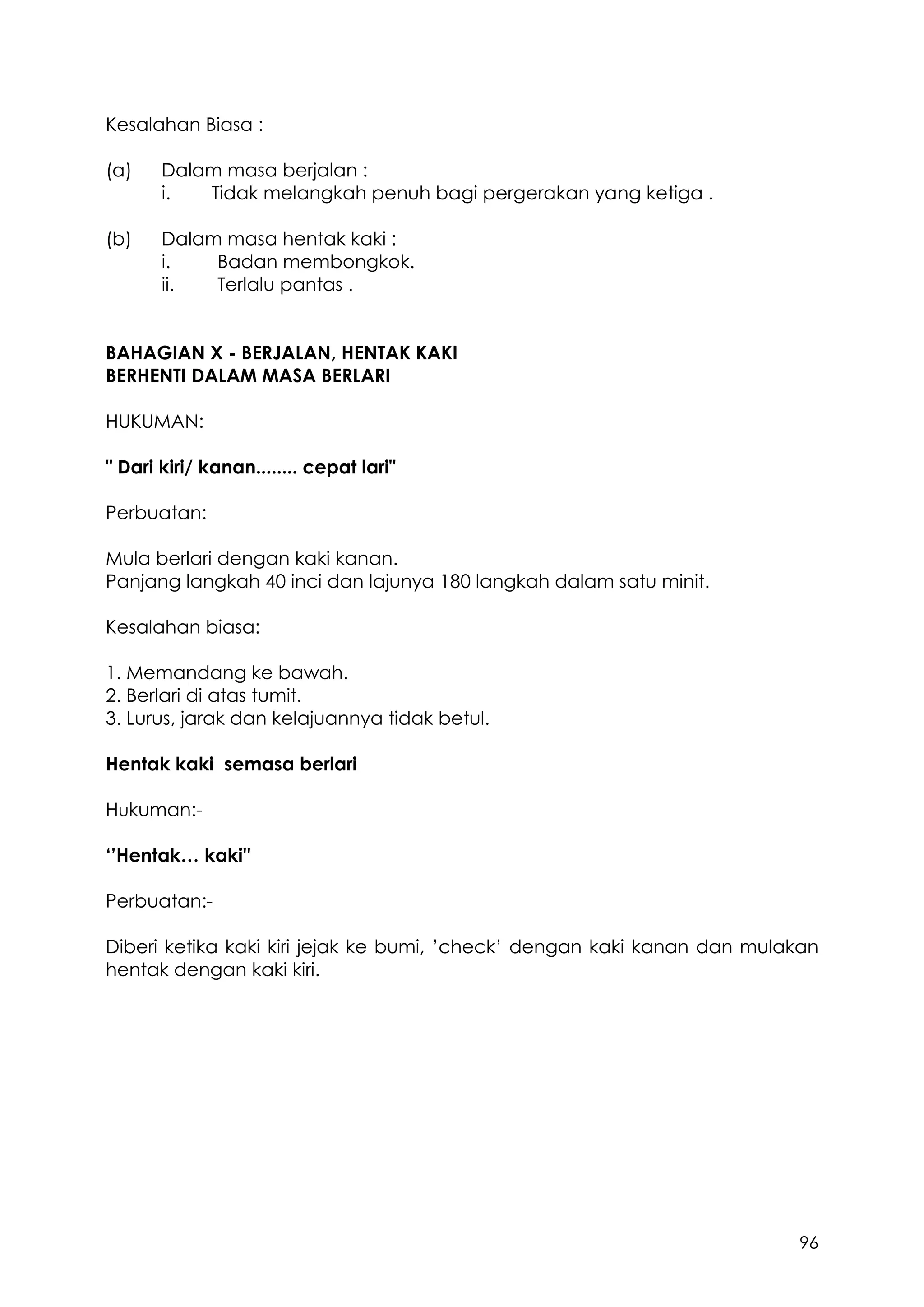 96
Kesalahan Biasa :
(a) Dalam masa berjalan :
i. Tidak melangkah penuh bagi pergerakan yang ketiga .
(b) Dalam masa hentak kaki :
i. Badan membongkok.
ii. Terlalu pantas .
BAHAGIAN X - BERJALAN, HENTAK KAKI
BERHENTI DALAM MASA BERLARI
HUKUMAN:
" Dari kiri/ kanan........ cepat lari"
Perbuatan:
Mula berlari dengan kaki kanan.
Panjang langkah 40 inci dan lajunya 180 langkah dalam satu minit.
Kesalahan biasa:
1. Memandang ke bawah.
2. Berlari di atas tumit.
3. Lurus, jarak dan kelajuannya tidak betul.
Hentak kaki semasa berlari
Hukuman:-
‘’Hentak… kaki''
Perbuatan:-
Diberi ketika kaki kiri jejak ke bumi, ’check’ dengan kaki kanan dan mulakan
hentak dengan kaki kiri.
 