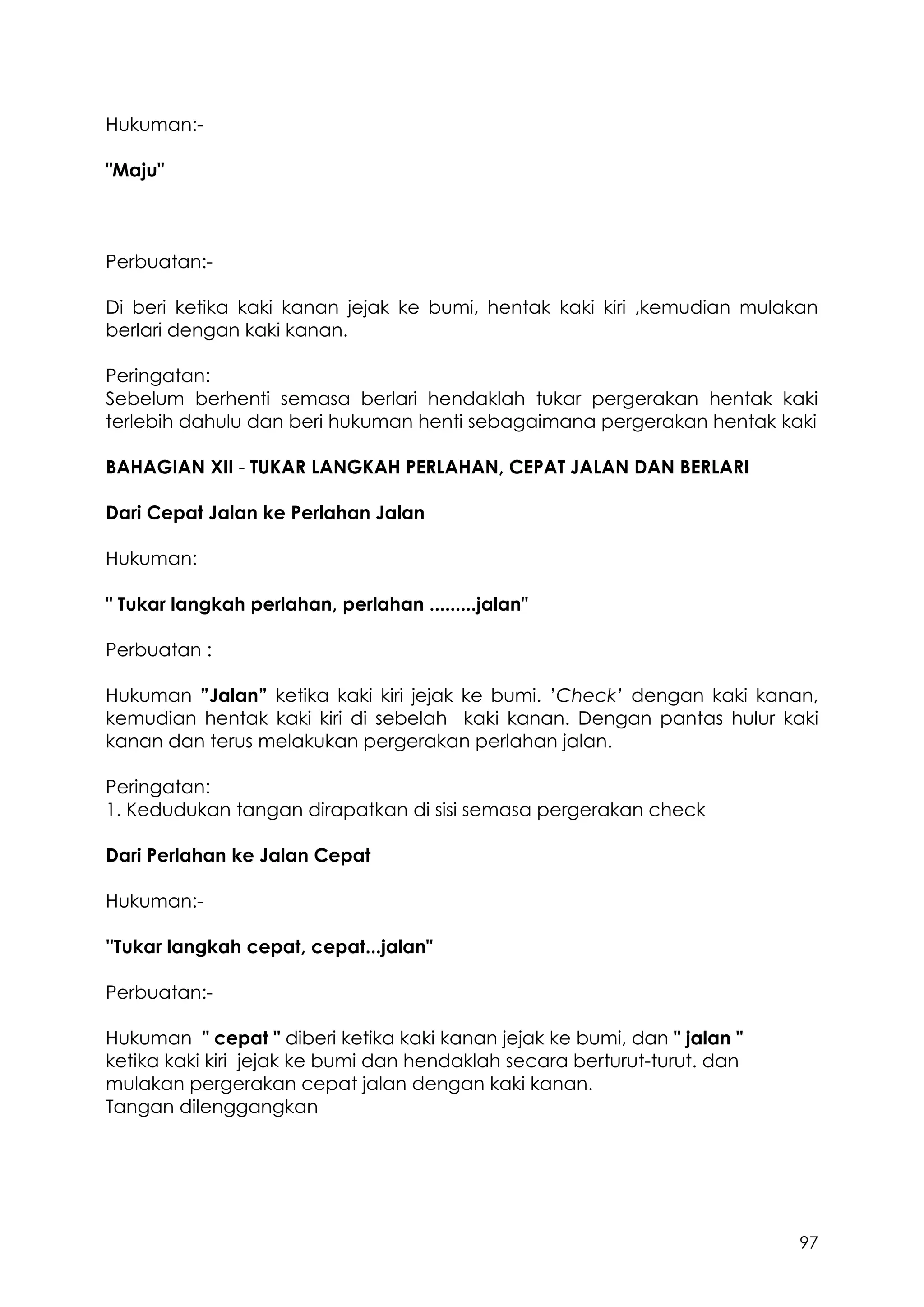 97
Hukuman:-
"Maju"
Perbuatan:-
Di beri ketika kaki kanan jejak ke bumi, hentak kaki kiri ,kemudian mulakan
berlari dengan kaki kanan.
Peringatan:
Sebelum berhenti semasa berlari hendaklah tukar pergerakan hentak kaki
terlebih dahulu dan beri hukuman henti sebagaimana pergerakan hentak kaki
BAHAGIAN XII - TUKAR LANGKAH PERLAHAN, CEPAT JALAN DAN BERLARI
Dari Cepat Jalan ke Perlahan Jalan
Hukuman:
" Tukar langkah perlahan, perlahan .........jalan"
Perbuatan :
Hukuman ”Jalan” ketika kaki kiri jejak ke bumi. ’Check’ dengan kaki kanan,
kemudian hentak kaki kiri di sebelah kaki kanan. Dengan pantas hulur kaki
kanan dan terus melakukan pergerakan perlahan jalan.
Peringatan:
1. Kedudukan tangan dirapatkan di sisi semasa pergerakan check
Dari Perlahan ke Jalan Cepat
Hukuman:-
''Tukar langkah cepat, cepat...jalan"
Perbuatan:-
Hukuman " cepat " diberi ketika kaki kanan jejak ke bumi, dan " jalan "
ketika kaki kiri jejak ke bumi dan hendaklah secara berturut-turut. dan
mulakan pergerakan cepat jalan dengan kaki kanan.
Tangan dilenggangkan
 