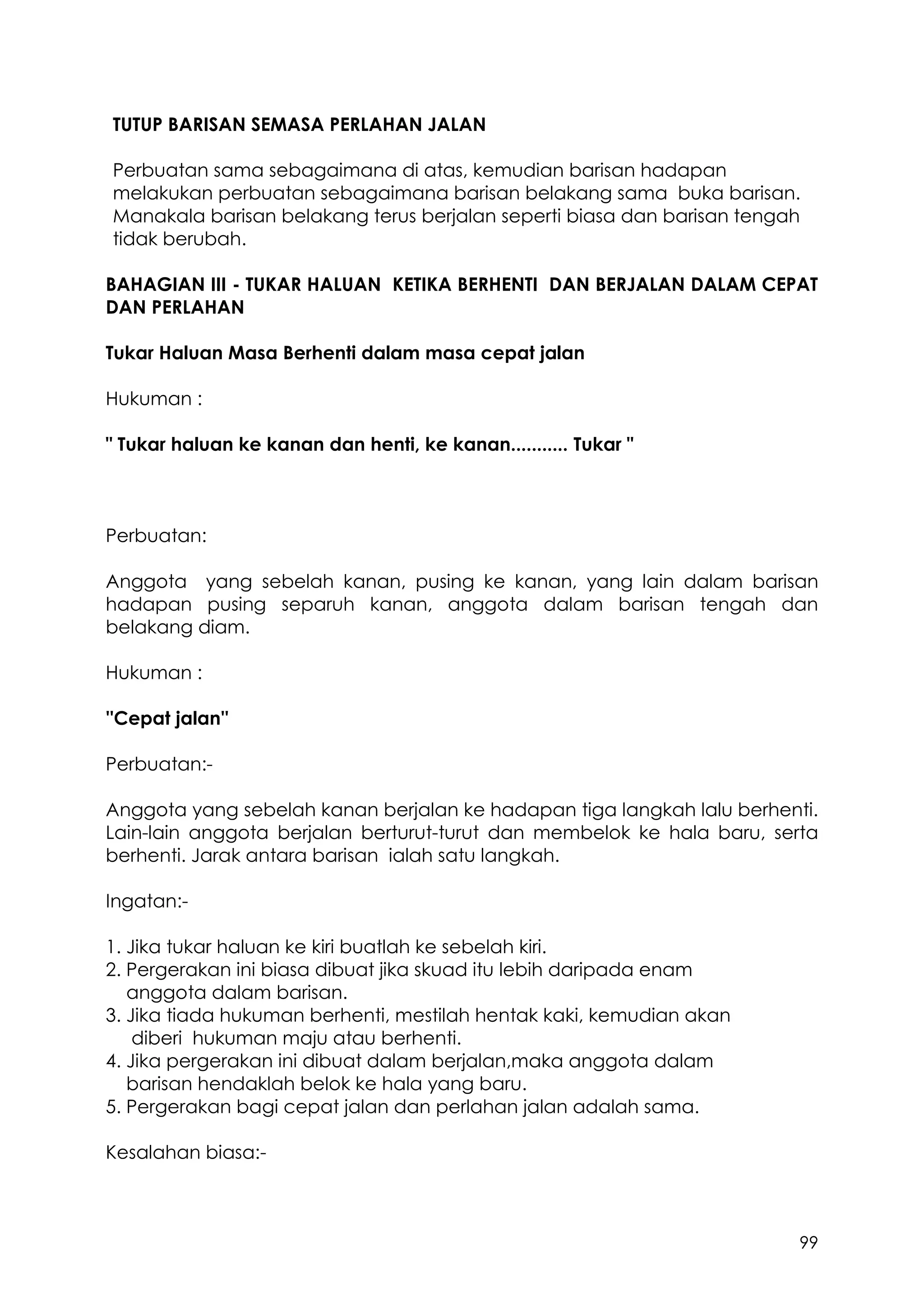 99
TUTUP BARISAN SEMASA PERLAHAN JALAN
Perbuatan sama sebagaimana di atas, kemudian barisan hadapan
melakukan perbuatan sebagaimana barisan belakang sama buka barisan.
Manakala barisan belakang terus berjalan seperti biasa dan barisan tengah
tidak berubah.
BAHAGIAN III - TUKAR HALUAN KETIKA BERHENTI DAN BERJALAN DALAM CEPAT
DAN PERLAHAN
Tukar Haluan Masa Berhenti dalam masa cepat jalan
Hukuman :
" Tukar haluan ke kanan dan henti, ke kanan........... Tukar "
Perbuatan:
Anggota yang sebelah kanan, pusing ke kanan, yang lain dalam barisan
hadapan pusing separuh kanan, anggota dalam barisan tengah dan
belakang diam.
Hukuman :
''Cepat jalan''
Perbuatan:-
Anggota yang sebelah kanan berjalan ke hadapan tiga langkah lalu berhenti.
Lain-lain anggota berjalan berturut-turut dan membelok ke hala baru, serta
berhenti. Jarak antara barisan ialah satu langkah.
Ingatan:-
1. Jika tukar haluan ke kiri buatlah ke sebelah kiri.
2. Pergerakan ini biasa dibuat jika skuad itu lebih daripada enam
anggota dalam barisan.
3. Jika tiada hukuman berhenti, mestilah hentak kaki, kemudian akan
diberi hukuman maju atau berhenti.
4. Jika pergerakan ini dibuat dalam berjalan,maka anggota dalam
barisan hendaklah belok ke hala yang baru.
5. Pergerakan bagi cepat jalan dan perlahan jalan adalah sama.
Kesalahan biasa:-
 