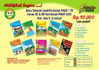Jl. Maulana Hasanudin No.52 Cipondoh - Tangerang
Telp. 021-55701397, 55702265
Email : asakaprima@gmail.com
Website : www.asakaprima.net
ASAKA PRIMA DUTA MEDIA GROUP
PENERBIT & PERCETAKAN
BUKU PAUD & TK
(Spesifikasi) : (Cover : Art paper 150 gram,
separasi 4/0, Vernis), (Isi : HVS 70 gram,
cetakan : 1/1 Warna, 32 Halaman.)
BUKU PAUD & TK
(Spesifikasi) : (Cover : Art paper 150 gram,
separasi 4/0, Vernis), (Isi : HVS 70 gram,
cetakan : 1/1 Warna, 32 Halaman.)
BUKU PAUD & TK
(Spesifikasi) : (Cover : Art paper 150 gram,
separasi 4/0, Vernis), (Isi : HVS 70 gram,
cetakan : 1/1 Warna, 32 Halaman.)
1. Diri Sendiri
2. Lingkunganku
3. Kebutuhanku
4. Binatang
5. Tanaman
Semester 1
Semester 2
6. Rekreasi & Kendaraan
7. Pekerjaan
8. Air, Udara, Api &
Alat Komunikasi
9. Tanah Airku
10. Alam Semesta
Milikilah Segera ......!
MPO OLE
K
K
5-6
TAHUN
Rp. 90.000
(per-paket)
Buku Tematik Saintifik Untuk PAUD / TK
Sesuai KI & KD Kurikulum PAUD 2013
(Kel. Usia 5-6 tahun)
M. Roqim
Dhea
Indi
: 0812 8943 9319
: 0877 7432 4146
: 0812 1236 8589
 