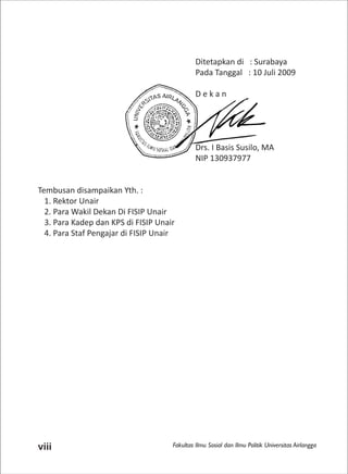 Fakultas Ilmu Sosial dan Ilmu Politik Universitas Airlanggaviii
Ditetapkan di : Surabaya
Pada Tanggal : 10 Juli 2009
D e k a n
Drs. I Basis Susilo, MA
NIP 130937977
Tembusan disampaikan Yth. :
1. Rektor Unair
2. Para Wakil Dekan Di FISIP Unair
3. Para Kadep dan KPS di FISIP Unair
4. Para Staf Pengajar di FISIP Unair
 