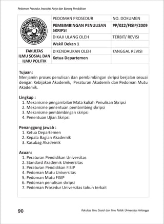 Fakultas Ilmu Sosial dan Ilmu Politik Universitas Airlangga
Pedoman Prosedur, Instruksi Kerja dan Borang Pendidikan
90
PEDOMAN PROSEDUR NO. DOKUMEN
PEMBIMBINGAN PENULISAN
SKRIPSI
PP/022/FISIP/2009
DIKAJI ULANG OLEH TERBIT/ REVISI
Wakil Dekan 1
FAKULTAS
ILMU SOSIAL DAN
ILMU POLITIK
DIKENDALIKAN OLEH TANGGAL REVISI
Ketua Departemen
Tujuan:
Menjamin proses penulisan dan pembimbingan skripsi berjalan sesuai
dengan Kebijakan Akademik, Peraturan Akademik dan Pedoman Mutu
Akademik.
Lingkup :
1. Mekanisme pengambilan Mata kuliah Penulisan Skripsi
2. Mekanisme penentuan pembimbing skripsi
3. Mekanisme pembimbingan skripsi
4. Penentuan Ujian Skripsi
Penanggung jawab :
1. Ketua Departemen
2. Kepala Bagian Akademik
3. Kasubag Akademik
Acuan:
1. Peraturan Pendidikan Universitas
2. Standard Akademik Universitas
3. Peraturan Pendidikan FISIP
4. Pedoman Mutu Universitas
5. Pedoman Mutu FISIP
6. Pedoman penulisan skripsi
7. Pedoman Prosedur Universitas tahun terkait
 