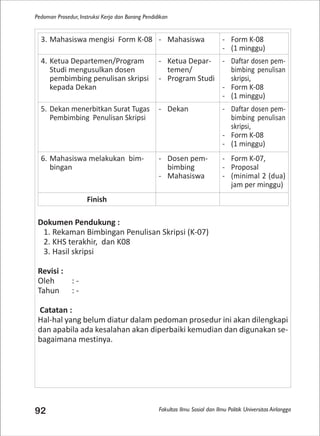 Fakultas Ilmu Sosial dan Ilmu Politik Universitas Airlangga
Pedoman Prosedur, Instruksi Kerja dan Borang Pendidikan
92
Dokumen Pendukung :
1. Rekaman Bimbingan Penulisan Skripsi (K-07)
2. KHS terakhir, dan K08
3. Hasil skripsi
Revisi :
Oleh : -
Tahun : -
Catatan :
Hal-hal yang belum diatur dalam pedoman prosedur ini akan dilengkapi
dan apabila ada kesalahan akan diperbaiki kemudian dan digunakan se-
bagaimana mestinya.
3. Mahasiswa mengisi Form K-08 - Mahasiswa - Form K-08
- (1 minggu)
4. Ketua Departemen/Program
Studi mengusulkan dosen
pembimbing penulisan skripsi
kepada Dekan
- Ketua Depar-
temen/
- Program Studi
- Daftar dosen pem-
bimbing penulisan
skripsi,
- Form K-08
- (1 minggu)
5. Dekan menerbitkan Surat Tugas
Pembimbing Penulisan Skripsi
- Dekan - Daftar dosen pem-
bimbing penulisan
skripsi,
- Form K-08
- (1 minggu)
6. Mahasiswa melakukan bim-
bingan
- Dosen pem-
bimbing
- Mahasiswa
- Form K-07,
- Proposal
- (minimal 2 (dua)
jam per minggu)
Finish
 