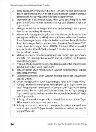 Fakultas Ilmu Sosial dan Ilmu Politik Universitas Airlangga
Pedoman Prosedur, Instruksi Kerja dan Borang Pendidikan
94
2. Kalau Tugas Akhir yang akan diujikan TIDAK mendapat persetujuan
dosen pembimbing, masih dapat diujikan dengan syarat mendapat
persetujuan Ketua Program Studi/Ketua Departemen;
3. Menyerahkan 3 eksemplar Tugas Akhir yang belum dijilid ke Pro-
gram Studi/Departemen masing-masing dan disertai ringkasan
Tugas Akhir;
4. Mengisi form lulusan dengan baik dan benar, sebagai dasar penu-
lisan ijazah di Subbag Akademik;
5. Menyerahkan persyaratan, yaitu pas photo hitam putih dop terbaru
(paling lama 6 bulan terakhir) ukuran 3 X 4 cm sebanyak 2 lembar,
Surat Keterangan bebas pinjam buku Perpustakaan Pusat Unair dan
Surat Keterangan bebas pinjam buku Rujukan Pendidikan FISIP-
Unair, Surat Keterangan bebas IKOMA, fotokopi KTM sebanyak 2
lembar dan kopi ijazah SMA sebanyak 1 lembar (untuk mencocok-
kan penulisan nama);
6. Mahasiswa menerima form permohonan surat tugas personalia
anggota tim penguji Tugas Akhir dan diserahkan ke Program
Studi/Departemen;
7. Program Studi/Departemen mengadakan rapat untuk menentukan
penguji dan jadual ujian Tugas Akhir;
8. Ketua Program Studi mengusulkan susunan komisi penguji kepada
Ketua Departemen;
9. Departemen mengusulkan susunan komisi penguji dan jadwal ujian
kepada Dekan;
10. Dekan mengeluarkan Surat Tugas penguji karya tulis Tugas Akhir;
11. Subbag. akademik menyiapkan kelengkapan ujian Tugas Akhir, be-
rupa: Pengumuman tentang waktu, tempat ujian Tugas Akhir setiap
mahasiswa, Berita acara pelaksanaan ujian, Surat Tugas penguji
Tugas Akhir setiap mahasiswa dan Form penilaian/evaluasi karya
tulis Tugas Akhir;
12. Subbag. akademik menyerahkan jadwal dan tempat ujian Tugas
Akhir kepada subbag sarana prasarana;
13. Subbag sarana dan prasarana mengkoordinasikan, menyediakan
tempat ujian dan LCD (apabila ada permintaan mahasiswa dan di-
setujui Wadek II);
 
