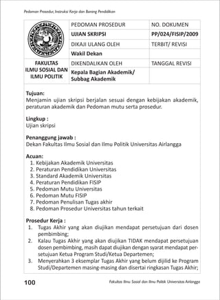 Fakultas Ilmu Sosial dan Ilmu Politik Universitas Airlangga
Pedoman Prosedur, Instruksi Kerja dan Borang Pendidikan
100
PEDOMAN PROSEDUR NO. DOKUMEN
UJIAN SKRIPSI PP/024/FISIP/2009
DIKAJI ULANG OLEH TERBIT/ REVISI
Wakil Dekan
FAKULTAS
ILMU SOSIAL DAN
ILMU POLITIK
DIKENDALIKAN OLEH TANGGAL REVISI
Kepala Bagian Akademik/
Subbag Akademik
Tujuan:
Menjamin ujian skripsi berjalan sesuai dengan kebijakan akademik,
peraturan akademik dan Pedoman mutu serta prosedur.
Lingkup :
Ujian skripsi
Penanggung jawab :
Dekan Fakultas Ilmu Sosial dan Ilmu Politik Universitas Airlangga
Acuan:
1. Kebijakan Akademik Universitas
2. Peraturan Pendidikan Universitas
3. Standard Akademik Universitas
4. Peraturan Pendidikan FISIP
5. Pedoman Mutu Universitas
6. Pedoman Mutu FISIP
7. Pedoman Penulisan Tugas akhir
8. Pedoman Prosedur Universitas tahun terkait
Prosedur Kerja :
1. Tugas Akhir yang akan diujikan mendapat persetujuan dari dosen
pembimbing;
2. Kalau Tugas Akhir yang akan diujikan TIDAK mendapat persetujuan
dosen pembimbing, masih dapat diujikan dengan syarat mendapat per-
setujuan Ketua Program Studi/Ketua Departemen;
3. Menyerahkan 3 eksemplar Tugas Akhir yang belum dijilid ke Program
Studi/Departemen masing-masing dan disertai ringkasan Tugas Akhir;
 