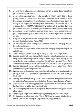 Fakultas Ilmu Sosial dan Ilmu Politik Universitas Airlangga 101
Pedoman Prosedur, Instruksi Kerja dan Borang Pendidikan
4. Mengisi form lulusan dengan baik dan benar, sebagai dasar penulisan
ijazah di Subbag Akademik;
5. Menyerahkan persyaratan, yaitu pas photo hitam putih dop terbaru
(paling lama 6 bulan terakhir) ukuran 3 X 4 cm sebanyak 2 lembar, Surat
Keterangan bebas pinjam buku Perpustakaan Pusat Unair dan Surat Ke-
terangan bebas pinjam buku Rujukan Pendidikan FISIP-Unair, Surat Ke-
terangan bebas IKOMA, fotokopi KTM sebanyak 2 lembar dan kopi
ijazah SMA sebanyak 1 lembar (untuk mencocokkan penulisan nama);
6. Mahasiswa menerima form permohonan surat tugas personalia ang-
gota tim penguji Tugas Akhir dan diserahkan ke Program Studi/Depar-
temen;
7. Program Studi/Departemen mengadakan rapat untuk menentukan
penguji dan jadual ujian Tugas Akhir;
8. Ketua Program Studi mengusulkan susunan komisi penguji kepada
Ketua Departemen;
9. Departemen mengusulkan susunan komisi penguji dan jadwal ujian ke-
pada Dekan;
10. Dekan mengeluarkan Surat Tugas penguji karya tulis Tugas Akhir;
11. Subbag. akademik menyiapkan kelengkapan ujian Tugas Akhir, berupa:
Pengumuman tentang waktu, tempat ujian Tugas Akhir setiap maha-
siswa, Berita acara pelaksanaan ujian, Surat Tugas penguji Tugas Akhir
setiap mahasiswa dan Form penilaian/evaluasi karya tulis Tugas Akhir;
12. Subbag. akademik menyerahkan jadwal dan tempat ujian Tugas Akhir
kepada subbag sarana prasarana;
13. Subbag sarana dan prasarana mengkoordinasikan, menyediakan tem-
pat ujian dan LCD (apabila ada permintaan mahasiswa dan disetujui
Wadek II);
14. Subbag. Akademik/Subbag Sarana dan Prasarana menginformakasikan
tempat ujian Tugas Akhir kepada Ketua Departemen/Program Studi;
15. Ujian dilaksanakan 1 minggu setelah Departemen menyerahkan jadwal
dan komisi penguji ke Subbag akademik;
16. Sesuai dengan jadwal waktu yang telah ditentukan Ujian Tugas Akhir di-
laksanakan;
17. Selesai ujian Tugas Akhir Komisi penguji mengumumkan nilainya;
18. Berita acara pelaksanaan ujian Tugas Akhir yang antara lain berisi pe-
nilaian sementara disimpan Departemen/program studi;
 