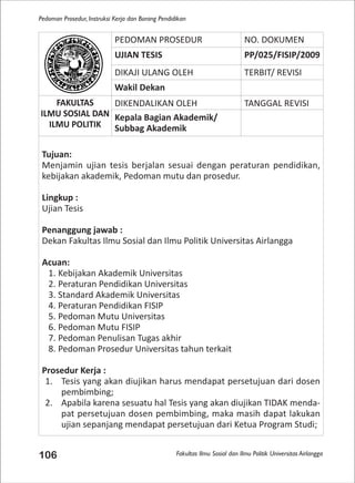 Fakultas Ilmu Sosial dan Ilmu Politik Universitas Airlangga
Pedoman Prosedur, Instruksi Kerja dan Borang Pendidikan
106
PEDOMAN PROSEDUR NO. DOKUMEN
UJIAN TESIS PP/025/FISIP/2009
DIKAJI ULANG OLEH TERBIT/ REVISI
Wakil Dekan
FAKULTAS
ILMU SOSIAL DAN
ILMU POLITIK
DIKENDALIKAN OLEH TANGGAL REVISI
Kepala Bagian Akademik/
Subbag Akademik
Tujuan:
Menjamin ujian tesis berjalan sesuai dengan peraturan pendidikan,
kebijakan akademik, Pedoman mutu dan prosedur.
Lingkup :
Ujian Tesis
Penanggung jawab :
Dekan Fakultas Ilmu Sosial dan Ilmu Politik Universitas Airlangga
Acuan:
1. Kebijakan Akademik Universitas
2. Peraturan Pendidikan Universitas
3. Standard Akademik Universitas
4. Peraturan Pendidikan FISIP
5. Pedoman Mutu Universitas
6. Pedoman Mutu FISIP
7. Pedoman Penulisan Tugas akhir
8. Pedoman Prosedur Universitas tahun terkait
Prosedur Kerja :
1. Tesis yang akan diujikan harus mendapat persetujuan dari dosen
pembimbing;
2. Apabila karena sesuatu hal Tesis yang akan diujikan TIDAK menda-
pat persetujuan dosen pembimbing, maka masih dapat lakukan
ujian sepanjang mendapat persetujuan dari Ketua Program Studi;
 
