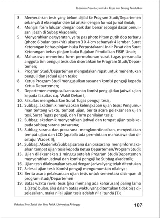Fakultas Ilmu Sosial dan Ilmu Politik Universitas Airlangga 107
Pedoman Prosedur, Instruksi Kerja dan Borang Pendidikan
3. Menyerahkan tesis yang belum dijilid ke Program Studi/Departemen
sebanyak 3 eksemplar disertai artikel dengan format jurnal ilmiah;
4. Mengisi form lulusan dengan baik dan benar sebagai dasar penuli-
san ijazah di Subag Akademik;
5. Menyerahkan persyaratan, yaitu pas photo hitam putih dop terbaru
(photo 6 bulan terakhir) ukuran 3 X 4 cm sebanyak 4 lembar, Surat
Keterangan bebas pinjam buku Perpustakaan Unair Pusat dan Surat
Keterangan bebas pinjam buku Rujukan Pendidikan FISIP-Unair;
6. Mahasiswa menerima form permohonan surat tugas personalia
anggota tim penguji tesis dan diserahkan ke Program Studi/Depar-
temen;
7. Program Studi/Departemen mengadakan rapat untuk menentukan
penguji dan jadual ujian tesis;
8. Ketua Program Studi mengusulkan susunan komisi penguji kepada
Ketua Departemen;
9. Departemen mengusulkan susunan komisi penguji dan jadwal ujian
kepada fakultas c.q. Wakil Dekan I;
10. Fakultas mengeluarkan Surat Tugas penguji tesis;
11. Subbag. akademik menyiapkan kelengkapan ujian tesis: Pengumu-
man tentang waktu, tempat ujian, berita acara pelaksanaan ujian
tesi, Surat Tugas penguji, dan Form penilaian tesis;
12. Subbag. akademik menyerahkan jadwal dan tempat ujian tesis ke-
pada subbag sarana prasarana;
13. Subbag sarana dan prasarana mengkoordinasikan, menyediakan
tempat ujian dan LCD (apabila ada permintaan mahasiswa dan di-
setujui Wadek II);
14. Subbag. Akademik/Subbag sarana dan prasarana menginformaka-
sikan tempat ujian tesis kepada Ketua Departemen/Program Studi;
15. Ujian dilaksanakan 1 minggu setelah Program Studi/Departemen
menyerahkan jadwal dan komisi penguji ke Subbag akademik;
16. Ujian tesis dilaksanakan sesuai dengan jadwal yang telah ditentukan
17. Selesai ujian tesis Komisi penguji mengumumkan nilainya;
18. Berita acara pelaksanaan ujian tesis untuk sementara disimpan di
program studi/Departemen
19. Batas waktu revisi tesis (jika memang ada keharusan) paling lama
1 (satu) bulan. Jika dalam batas waktu yang ditentukan tidak bisa di-
selesaikan, maka nilai ujian tesis adalah nilai tunda (T);
 