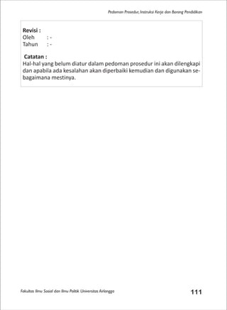Fakultas Ilmu Sosial dan Ilmu Politik Universitas Airlangga 111
Pedoman Prosedur, Instruksi Kerja dan Borang Pendidikan
Revisi :
Oleh : -
Tahun : -
Catatan :
Hal-hal yang belum diatur dalam pedoman prosedur ini akan dilengkapi
dan apabila ada kesalahan akan diperbaiki kemudian dan digunakan se-
bagaimana mestinya.
 