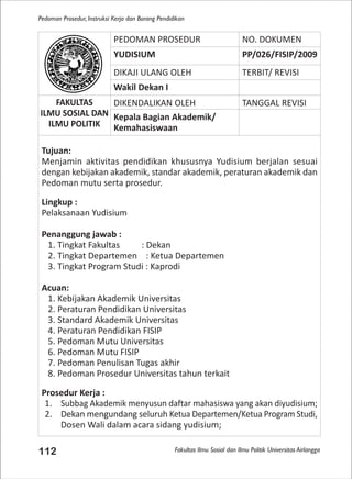 Fakultas Ilmu Sosial dan Ilmu Politik Universitas Airlangga
Pedoman Prosedur, Instruksi Kerja dan Borang Pendidikan
112
PEDOMAN PROSEDUR NO. DOKUMEN
YUDISIUM PP/026/FISIP/2009
DIKAJI ULANG OLEH TERBIT/ REVISI
Wakil Dekan I
FAKULTAS
ILMU SOSIAL DAN
ILMU POLITIK
DIKENDALIKAN OLEH TANGGAL REVISI
Kepala Bagian Akademik/
Kemahasiswaan
Tujuan:
Menjamin aktivitas pendidikan khususnya Yudisium berjalan sesuai
dengan kebijakan akademik, standar akademik, peraturan akademik dan
Pedoman mutu serta prosedur.
Lingkup :
Pelaksanaan Yudisium
Penanggung jawab :
1. Tingkat Fakultas : Dekan
2. Tingkat Departemen : Ketua Departemen
3. Tingkat Program Studi : Kaprodi
Acuan:
1. Kebijakan Akademik Universitas
2. Peraturan Pendidikan Universitas
3. Standard Akademik Universitas
4. Peraturan Pendidikan FISIP
5. Pedoman Mutu Universitas
6. Pedoman Mutu FISIP
7. Pedoman Penulisan Tugas akhir
8. Pedoman Prosedur Universitas tahun terkait
Prosedur Kerja :
1. Subbag Akademik menyusun daftar mahasiswa yang akan diyudisium;
2. Dekan mengundang seluruh Ketua Departemen/Ketua Program Studi,
Dosen Wali dalam acara sidang yudisium;
 