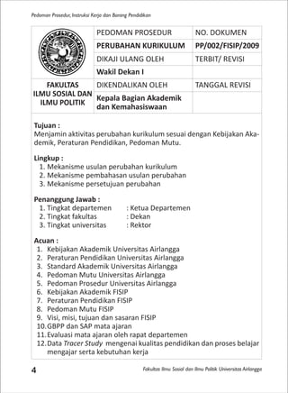 Fakultas Ilmu Sosial dan Ilmu Politik Universitas Airlangga
Pedoman Prosedur, Instruksi Kerja dan Borang Pendidikan
4
PEDOMAN PROSEDUR NO. DOKUMEN
PERUBAHAN KURIKULUM PP/002/FISIP/2009
DIKAJI ULANG OLEH TERBIT/ REVISI
Wakil Dekan I
FAKULTAS
ILMU SOSIAL DAN
ILMU POLITIK
DIKENDALIKAN OLEH TANGGAL REVISI
Kepala Bagian Akademik
dan Kemahasiswaan
Tujuan :
Menjamin aktivitas perubahan kurikulum sesuai dengan Kebijakan Aka-
demik, Peraturan Pendidikan, Pedoman Mutu.
Lingkup :
1. Mekanisme usulan perubahan kurikulum
2. Mekanisme pembahasan usulan perubahan
3. Mekanisme persetujuan perubahan
Penanggung Jawab :
1. Tingkat departemen : Ketua Departemen
2. Tingkat fakultas : Dekan
3. Tingkat universitas : Rektor
Acuan :
1. Kebijakan Akademik Universitas Airlangga
2. Peraturan Pendidikan Universitas Airlangga
3. Standard Akademik Universitas Airlangga
4. Pedoman Mutu Universitas Airlangga
5. Pedoman Prosedur Universitas Airlangga
6. Kebijakan Akademik FISIP
7. Peraturan Pendidikan FISIP
8. Pedoman Mutu FISIP
9. Visi, misi, tujuan dan sasaran FISIP
10.GBPP dan SAP mata ajaran
11.Evaluasi mata ajaran oleh rapat departemen
12.Data Tracer Study mengenai kualitas pendidikan dan proses belajar
mengajar serta kebutuhan kerja
 