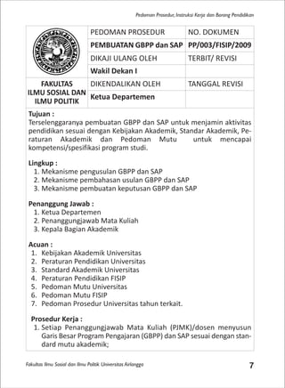 Fakultas Ilmu Sosial dan Ilmu Politik Universitas Airlangga 7
Pedoman Prosedur, Instruksi Kerja dan Borang Pendidikan
PEDOMAN PROSEDUR NO. DOKUMEN
PEMBUATAN GBPP dan SAP PP/003/FISIP/2009
DIKAJI ULANG OLEH TERBIT/ REVISI
Wakil Dekan I
FAKULTAS
ILMU SOSIAL DAN
ILMU POLITIK
DIKENDALIKAN OLEH TANGGAL REVISI
Ketua Departemen
Tujuan :
Terselenggaranya pembuatan GBPP dan SAP untuk menjamin aktivitas
pendidikan sesuai dengan Kebijakan Akademik, Standar Akademik, Pe-
raturan Akademik dan Pedoman Mutu untuk mencapai
kompetensi/spesifikasi program studi.
Lingkup :
1. Mekanisme pengusulan GBPP dan SAP
2. Mekanisme pembahasan usulan GBPP dan SAP
3. Mekanisme pembuatan keputusan GBPP dan SAP
Penanggung Jawab :
1. Ketua Departemen
2. Penanggungjawab Mata Kuliah
3. Kepala Bagian Akademik
Acuan :
1. Kebijakan Akademik Universitas
2. Peraturan Pendidikan Universitas
3. Standard Akademik Universitas
4. Peraturan Pendidikan FISIP
5. Pedoman Mutu Universitas
6. Pedoman Mutu FISIP
7. Pedoman Prosedur Universitas tahun terkait.
Prosedur Kerja :
1. Setiap Penanggungjawab Mata Kuliah (PJMK)/dosen menyusun
Garis Besar Program Pengajaran (GBPP) dan SAP sesuai dengan stan-
dard mutu akademik;
 