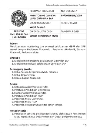 Fakultas Ilmu Sosial dan Ilmu Politik Universitas Airlangga 13
Pedoman Prosedur, Instruksi Kerja dan Borang Pendidikan
PEDOMAN PROSEDUR NO. DOKUMEN
MONITORING DAN EVA-
LUASI GBPP DAN SAP
PP/005/FISIP/2009
DIKAJI ULANG OLEH TERBIT/ REVISI
Wakil Dekan 1
FAKULTAS
ILMU SOSIAL DAN
ILMU POLITIK
DIKENDALIKAN OLEH TANGGAL REVISI
Satuan Penjaminan Mutu
Tujuan:
Melaksanakan monitoring dan evaluasi pelaksanaan GBPP dan SAP
sesuai dengan Kebijakan Akademik, Peraturan Akademik, Standar
Akademik, Pedoman Mutu.
Lingkup :
1. Mekanisme monitoring pelaksanaan GBPP dan SAP
2. Mekanisme evaluasi pelaksanaan GBPP dan SAP
Penanggung jawab :
1. Ketua Satuan Penjaminan Mutu Fakultas
2. Ketua Departemen
3. Kepala Bagian Akademik
Acuan:
1. Kebijakan Akademik Universitas
2. Peraturan Pendidikan Universitas
3. Standar Akademik Universitas
4. Peraturan Pendidikan FISIP
5. Pedoman Mutu Universitas
6. Pedoman Mutu FISIP
7. Pedoman Prosedur Universitas tahun terkait.
Prosedur Kerja :
1. Penjelasan tentang pelaksanaan Monev oleh Satuan Penjaminan
Mutu kepada Ketua Departemen dan Gugus penjaminan mutu;
 