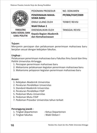 Fakultas Ilmu Sosial dan Ilmu Politik Universitas Airlangga
Pedoman Prosedur, Instruksi Kerja dan Borang Pendidikan
16
PEDOMAN PROSEDUR NO. DOKUMEN
PENERIMAAN MAHA-
SISWA BARU
PP/006/FISIP/2009
DIKAJI ULANG OLEH TERBIT/ REVISI
Wakil Dekan 1
FAKULTAS
ILMU SOSIAL DAN
ILMU POLITIK
DIKENDALIKAN OLEH TANGGAL REVISI
Kepala Bagian Akademik
dan Kemahasiswaan
Tujuan:
Menjamin persiapan dan pelaksanaan penerimaan mahasiswa baru
berjalan sesuai dengan kebijakan fakultas.
Lingkup :
Pelaksanaan penerimaan mahasiswa baru Fakultas Ilmu Sosial dan Ilmu
Politik Universitas Airlangga.
1. Persiapan penerimaan mahasiswa baru
2. Mekanisme pelaksanaan kegiatan penerimaan mahasiswa baru
3. Mekanisme pelaporan kegiatan penerimaan mahasiswa baru
Acuan:
1. Kebijakan Akademik Universitas
2. Peraturan Pendidikan Universitas
3. Standard Akademik Universitas
4. Peraturan Pendidikan FISIP
5. Pedoman Mutu Universitas
6. Pedoman Mutu FISIP
7. Pedoman Prosedur Universitas tahun terkait
Penanggung jawab :
1. Tingkat departemen : Ketua Departemen
2. Tingkat fakultas : Wakil Dekan I
 