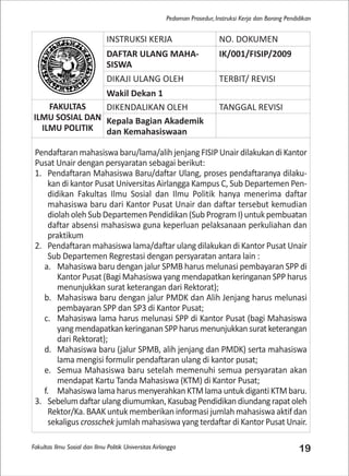 Fakultas Ilmu Sosial dan Ilmu Politik Universitas Airlangga 19
Pedoman Prosedur, Instruksi Kerja dan Borang Pendidikan
INSTRUKSI KERJA NO. DOKUMEN
DAFTAR ULANG MAHA-
SISWA
IK/001/FISIP/2009
DIKAJI ULANG OLEH TERBIT/ REVISI
Wakil Dekan 1
FAKULTAS
ILMU SOSIAL DAN
ILMU POLITIK
DIKENDALIKAN OLEH TANGGAL REVISI
Kepala Bagian Akademik
dan Kemahasiswaan
Pendaftaran mahasiswa baru/lama/alih jenjang FISIP Unair dilakukan di Kantor
Pusat Unair dengan persyaratan sebagai berikut:
1. Pendaftaran Mahasiswa Baru/daftar Ulang, proses pendaftaranya dilaku-
kan di kantor Pusat Universitas Airlangga Kampus C, Sub Departemen Pen-
didikan Fakultas Ilmu Sosial dan Ilmu Politik hanya menerima daftar
mahasiswa baru dari Kantor Pusat Unair dan daftar tersebut kemudian
diolah oleh Sub Departemen Pendidikan (Sub Program I) untuk pembuatan
daftar absensi mahasiswa guna keperluan pelaksanaan perkuliahan dan
praktikum
2. Pendaftaran mahasiswa lama/daftar ulang dilakukan di Kantor Pusat Unair
Sub Departemen Regrestasi dengan persyaratan antara lain :
a. Mahasiswa baru dengan jalur SPMB harus melunasi pembayaran SPP di
Kantor Pusat (Bagi Mahasiswa yang mendapatkan keringanan SPP harus
menunjukkan surat keterangan dari Rektorat);
b. Mahasiswa baru dengan jalur PMDK dan Alih Jenjang harus melunasi
pembayaran SPP dan SP3 di Kantor Pusat;
c. Mahasiswa lama harus melunasi SPP di Kantor Pusat (bagi Mahasiswa
yangmendapatkankeringananSPPharusmenunjukkansuratketerangan
dari Rektorat);
d. Mahasiswa baru (jalur SPMB, alih jenjang dan PMDK) serta mahasiswa
lama mengisi formulir pendaftaran ulang di kantor pusat;
e. Semua Mahasiswa baru setelah memenuhi semua persyaratan akan
mendapat Kartu Tanda Mahasiswa (KTM) di Kantor Pusat;
f. Mahasiswa lama harus menyerahkan KTM lama untuk diganti KTM baru.
3. Sebelumdaftarulangdiumumkan,KasubagPendidikandiundangrapatoleh
Rektor/Ka. BAAK untuk memberikan informasi jumlah mahasiswa aktif dan
sekaligus crosschek jumlah mahasiswa yang terdaftar di Kantor Pusat Unair.
 
