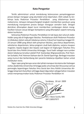 Fakultas Ilmu Sosial dan Ilmu Politik Universitas Airlangga i
Kata Pengantar
Tertib administrasi untuk mendukung kelancaraan penyelenggaraan
proses belajar mengajar yang akuntabel amat diperlukan. Oleh sebab itu ter-
bitnya buku Pedoman Prosedur Pendidikan yang didalamnya berisi
mekanisme, tahapan-tahapan/langkah-langkah memberikan panduan yang
mendukung manajemen proses belajar mengajar semakin baik. Dengan
demikian diharapkan dapat turut memberikan sumbangan dalam meng-
hasilkan lulusan sesuai dengan kompetensi yang diharapkan seperti tertuang
dalam kurikulum.
Selesainya Pedoman Prosedur Pendidikan ini tak lepas dari seluruh stake-
holder yang ada di lingkungan fakultas. Pembahasan draft Pedoman Prosedur
ini dilakukan dalam sebuah lokakarya selama 2 (dua) hari tepatnya tanggal 22-
23 Januari 2008 yang diikuti oleh pimpinan fakultas, para ketua departemen,
sekretarias departemen, ketua program studi baik diploma, sarjana maupun
magister, kepala bagian dan kepala sub bagian di lingkungan Fakultas Ilmu
Sosial dan Ilmu Politik Universitas Airlangga. Turut hadir sebagai nara sumber
dalam lokakarya tersebut adalah Prof. Soetandyo Wignjosoebroto, Prof. Ram-
lan Surbakti, Prof. Hotman Siahaan dan Dr. Daniel Sparringa. Berbagai masukan
yang muncul dan berkembang dari peserta lokakarya dijadikan bahan untuk
melakukan revisi.
Tegur sapa yang berupa saran dari pihak manapun terutama dari kalangan
sivitas akademika Universitas Airlangga pada umumnya dan khususnya semua
pemangku kepentingan Fakultas Ilmu Sosial dan Ilmu Politik Universitas AIr-
langga tetap kami butuhkan sehingga dapat digunakan sebagai bahan masukan
untuk menyempurnakan buku Pedoman Prosedur Pendidikan ini
Surabaya, 10 Juli 2009
D e k a n
Drs. I Basis Susilo, MA
NIP 130937977
 