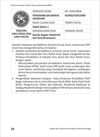 Fakultas Ilmu Sosial dan Ilmu Politik Universitas Airlangga
Pedoman Prosedur, Instruksi Kerja dan Borang Pendidikan
20
INSTRUKSI KERJA NO. DOKUMEN
PENGAMBILAN BERKAS
AKADEMIK
IK/002/FISIP/2009
DIKAJI ULANG OLEH TERBIT/ REVISI
Wakil Dekan 1
FAKULTAS
ILMU SOSIAL DAN
ILMU POLITIK
DIKENDALIKAN OLEH TANGGAL REVISI
Kepala Bagian Akademik
dan Kemahasiswaan
Setelah melakukan pendaftaran di Kantor Pusat Unair, mahasiswa FISIP
Unair bisa mengambil berkas di Fakultas :
1. Setelah melakukan pendaftaran di kantor pusat Unair, mahasiswa
Fakultas Ilmu Sosial dan Ilmu Politik Unair dapat mengambil berkas
Panduan Pendidikan di Fakultas Ilmu Sosial dan Ilmu Politik Unair,
dengan syarat :
- Menunjukkan persyaratan pendaftaran mahasiswa (Kartu Tanda
Mahasiswa (KTM), bukti lunas SPP, bukti lunas sumbangan dan
iuran Ikoma, mahasiswa yang mendapat keringanan sumbangan
Ikoma harus menunjukkan surat keterangan keringanan dari ketua
Ikoma)
2. Pengambilan dokumen meliputi : Buku Peraturan Pendidikan FISIP
(bagi mahasiswa baru), Kartu Rencana Studi (KRS), Kartu Hasil Studi
(KHS), Pengumunan Dekan dan Kalender Akademik dilakukan di
Subbag Akademik dengan menunjukkan KTM terbaru dan bukti lunas
pembayaran iuran Ikoma FISIP Unair.
 