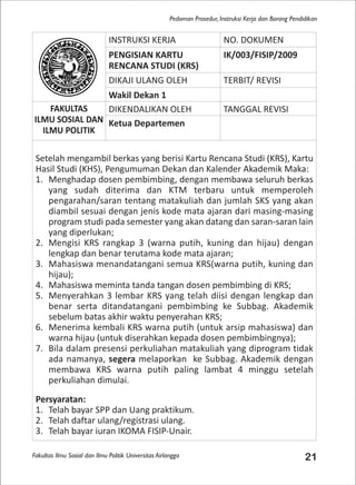 Fakultas Ilmu Sosial dan Ilmu Politik Universitas Airlangga 21
Pedoman Prosedur, Instruksi Kerja dan Borang Pendidikan
INSTRUKSI KERJA NO. DOKUMEN
PENGISIAN KARTU
RENCANA STUDI (KRS)
IK/003/FISIP/2009
DIKAJI ULANG OLEH TERBIT/ REVISI
Wakil Dekan 1
FAKULTAS
ILMU SOSIAL DAN
ILMU POLITIK
DIKENDALIKAN OLEH TANGGAL REVISI
Ketua Departemen
Setelah mengambil berkas yang berisi Kartu Rencana Studi (KRS), Kartu
Hasil Studi (KHS), Pengumuman Dekan dan Kalender Akademik Maka:
1. Menghadap dosen pembimbing, dengan membawa seluruh berkas
yang sudah diterima dan KTM terbaru untuk memperoleh
pengarahan/saran tentang matakuliah dan jumlah SKS yang akan
diambil sesuai dengan jenis kode mata ajaran dari masing-masing
program studi pada semester yang akan datang dan saran-saran lain
yang diperlukan;
2. Mengisi KRS rangkap 3 (warna putih, kuning dan hijau) dengan
lengkap dan benar terutama kode mata ajaran;
3. Mahasiswa menandatangani semua KRS(warna putih, kuning dan
hijau);
4. Mahasiswa meminta tanda tangan dosen pembimbing di KRS;
5. Menyerahkan 3 lembar KRS yang telah diisi dengan lengkap dan
benar serta ditandatangani pembimbing ke Subbag. Akademik
sebelum batas akhir waktu penyerahan KRS;
6. Menerima kembali KRS warna putih (untuk arsip mahasiswa) dan
warna hijau (untuk diserahkan kepada dosen pembimbingnya);
7. Bila dalam presensi perkuliahan matakuliah yang diprogram tidak
ada namanya, segera melaporkan ke Subbag. Akademik dengan
membawa KRS warna putih paling lambat 4 minggu setelah
perkuliahan dimulai.
Persyaratan:
1. Telah bayar SPP dan Uang praktikum.
2. Telah daftar ulang/registrasi ulang.
3. Telah bayar iuran IKOMA FISIP-Unair.
 