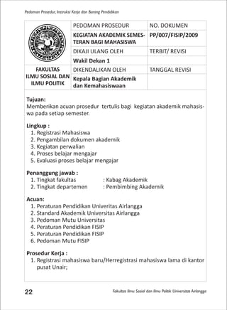 Fakultas Ilmu Sosial dan Ilmu Politik Universitas Airlangga
Pedoman Prosedur, Instruksi Kerja dan Borang Pendidikan
22
PEDOMAN PROSEDUR NO. DOKUMEN
KEGIATAN AKADEMIK SEMES-
TERAN BAGI MAHASISWA
PP/007/FISIP/2009
DIKAJI ULANG OLEH TERBIT/ REVISI
Wakil Dekan 1
FAKULTAS
ILMU SOSIAL DAN
ILMU POLITIK
DIKENDALIKAN OLEH TANGGAL REVISI
Kepala Bagian Akademik
dan Kemahasiswaan
Tujuan:
Memberikan acuan prosedur tertulis bagi kegiatan akademik mahasis-
wa pada setiap semester.
Lingkup :
1. Registrasi Mahasiswa
2. Pengambilan dokumen akademik
3. Kegiatan perwalian
4. Proses belajar mengajar
5. Evaluasi proses belajar mengajar
Penanggung jawab :
1. Tingkat fakultas : Kabag Akademik
2. Tingkat departemen : Pembimbing Akademik
Acuan:
1. Peraturan Pendidikan Univeritas Airlangga
2. Standard Akademik Universitas Airlangga
3. Pedoman Mutu Universitas
4. Peraturan Pendidikan FISIP
5. Peraturan Pendidikan FISIP
6. Pedoman Mutu FISIP
Prosedur Kerja :
1. Registrasi mahasiswa baru/Herregistrasi mahasiswa lama di kantor
pusat Unair;
 
