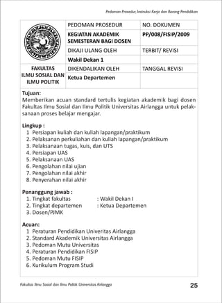 Fakultas Ilmu Sosial dan Ilmu Politik Universitas Airlangga 25
Pedoman Prosedur, Instruksi Kerja dan Borang Pendidikan
PEDOMAN PROSEDUR NO. DOKUMEN
KEGIATAN AKADEMIK
SEMESTERAN BAGI DOSEN
PP/008/FISIP/2009
DIKAJI ULANG OLEH TERBIT/ REVISI
Wakil Dekan 1
FAKULTAS
ILMU SOSIAL DAN
ILMU POLITIK
DIKENDALIKAN OLEH TANGGAL REVISI
Ketua Departemen
Tujuan:
Memberikan acuan standard tertulis kegiatan akademik bagi dosen
Fakultas Ilmu Sosial dan Ilmu Politik Universitas Airlangga untuk pelak-
sanaan proses belajar mengajar.
Lingkup :
1 Persiapan kuliah dan kuliah lapangan/praktikum
2. Pelaksanan perkuliahan dan kuliah lapangan/praktikum
3. Pelaksanaan tugas, kuis, dan UTS
4. Persiapan UAS
5. Pelaksanaan UAS
6. Pengolahan nilai ujian
7. Pengolahan nilai akhir
8. Penyerahan nilai akhir
Penanggung jawab :
1. Tingkat fakultas : Wakil Dekan I
2. Tingkat departemen : Ketua Departemen
3. Dosen/PJMK
Acuan:
1 Peraturan Pendidikan Univeritas Airlangga
2. Standard Akademik Universitas Airlangga
3. Pedoman Mutu Universitas
4. Peraturan Pendidikan FISIP
5. Pedoman Mutu FISIP
6. Kurikulum Program Studi
 
