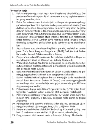 Fakultas Ilmu Sosial dan Ilmu Politik Universitas Airlangga
Pedoman Prosedur, Instruksi Kerja dan Borang Pendidikan
26
Prosedur Kerja :
1. Dekan menyelenggarakan rapat koordinasi yang dihadiri Ketua De-
partemen/Ketua Program Studi untuk merancang kegiatan semes-
ter yang akan berjalan;
2. Ketua Departemen menindaklanjuti hasil rapat dengan menyeleng-
garakan rapat koordinasi persiapan kegiatan akademik dosen (pen-
didikan, penelitian dan pengabdian) semester yang akan berjalan
dengan mengidentifikasi dan memutuskan ragam matakuliah yang
akan ditawarkan meliputi matakuliah untuk internal program studi,
matakuliah lintas program studi internal fakultas dan matakuliah
lintas fakultas serta sumber daya manusia yang tersedia untuk
diemploy dan jadwal perkuliahan pada semester yang akan berja-
lan;
3. Setiap dosen atau tim dosen bagi kelas paralel, melakukan penin-
jauan Garis Besar Program Pengajaran (GBPP), SAP, Kontrak Perku-
liahan dan Jadwal Pelaksanaan Perkuliahan;
4. Penyerahan Jadwal Pelaksanaan Perkuliahan oleh Ketua Departe-
men/Program Studi ke Wadek I up. Subbag Akademik;
5. Wadek I up. Subbag Akademik mengajukan permohonan Surat Ke-
putusan Dekan (SK Dekan) tentang penanggung jawab mata kuliah
dan pengajar mata kuliah;
6. Dekan menerbitkan Surat Keputusan Dekan (SK Dekan) tentang pe-
nanggung jawab mata kuliah dan pengajar mata kuliah;
7. Dosen melaksanakan kegiatan belajar mengajar pada matakuliah
sesuai Surat Keputusan Dekan(SK Dekan) dan bertanggungjawab
sepenuhnya atas proses belajar mengajar sesuai dengan SAP ma-
sing-masing matakuliah;
8. Pelaksanaan tugas, kuis, Ujian Tengah Semester (UTS), Ujian Akhir
Semester (UAS) dan kuliah lapangan oleh pengajar matakuliah;
9. Penyerahan soal Ujian Tengah Semester (UTS) dan Ujian Akhir Se-
mester (UAS) oleh PJMK dan/atau pengajar mata ajaran ke Subag
Akademik.
10. Pelaksanaan UTS dan UAS oleh PJMK dan dibantu pengawas ujian
11. Pengolahan hasil ujian (tugas, kuis, UTS, UAS) oleh PJMK
12. Penyerahan nilai ujian oleh PJMK ke Subbag. Akademik paling lam-
bat 10 hari setelah matakuliah diujikan sesuai jadwal ujian;
13. Pengumuman nilai semua mata kuliah oleh Subbag. Akademik.
 