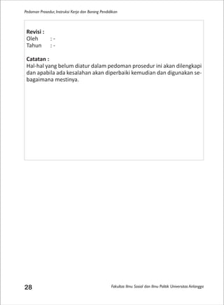 Fakultas Ilmu Sosial dan Ilmu Politik Universitas Airlangga
Pedoman Prosedur, Instruksi Kerja dan Borang Pendidikan
28
Revisi :
Oleh : -
Tahun : -
Catatan :
Hal-hal yang belum diatur dalam pedoman prosedur ini akan dilengkapi
dan apabila ada kesalahan akan diperbaiki kemudian dan digunakan se-
bagaimana mestinya.
 