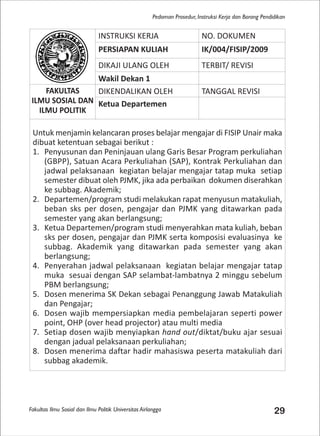 Fakultas Ilmu Sosial dan Ilmu Politik Universitas Airlangga 29
Pedoman Prosedur, Instruksi Kerja dan Borang Pendidikan
INSTRUKSI KERJA NO. DOKUMEN
PERSIAPAN KULIAH IK/004/FISIP/2009
DIKAJI ULANG OLEH TERBIT/ REVISI
Wakil Dekan 1
FAKULTAS
ILMU SOSIAL DAN
ILMU POLITIK
DIKENDALIKAN OLEH TANGGAL REVISI
Ketua Departemen
Untuk menjamin kelancaran proses belajar mengajar di FISIP Unair maka
dibuat ketentuan sebagai berikut :
1. Penyusunan dan Peninjauan ulang Garis Besar Program perkuliahan
(GBPP), Satuan Acara Perkuliahan (SAP), Kontrak Perkuliahan dan
jadwal pelaksanaan kegiatan belajar mengajar tatap muka setiap
semester dibuat oleh PJMK, jika ada perbaikan dokumen diserahkan
ke subbag. Akademik;
2. Departemen/program studi melakukan rapat menyusun matakuliah,
beban sks per dosen, pengajar dan PJMK yang ditawarkan pada
semester yang akan berlangsung;
3. Ketua Departemen/program studi menyerahkan mata kuliah, beban
sks per dosen, pengajar dan PJMK serta komposisi evaluasinya ke
subbag. Akademik yang ditawarkan pada semester yang akan
berlangsung;
4. Penyerahan jadwal pelaksanaan kegiatan belajar mengajar tatap
muka sesuai dengan SAP selambat-lambatnya 2 minggu sebelum
PBM berlangsung;
5. Dosen menerima SK Dekan sebagai Penanggung Jawab Matakuliah
dan Pengajar;
6. Dosen wajib mempersiapkan media pembelajaran seperti power
point, OHP (over head projector) atau multi media
7. Setiap dosen wajib menyiapkan hand out/diktat/buku ajar sesuai
dengan jadual pelaksanaan perkuliahan;
8. Dosen menerima daftar hadir mahasiswa peserta matakuliah dari
subbag akademik.
 