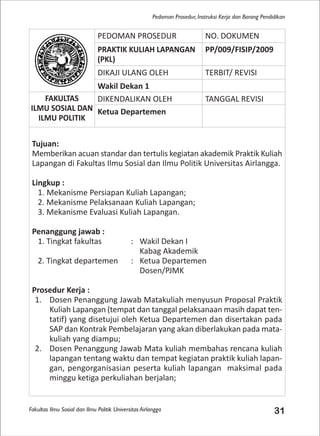 Fakultas Ilmu Sosial dan Ilmu Politik Universitas Airlangga 31
Pedoman Prosedur, Instruksi Kerja dan Borang Pendidikan
PEDOMAN PROSEDUR NO. DOKUMEN
PRAKTIK KULIAH LAPANGAN
(PKL)
PP/009/FISIP/2009
DIKAJI ULANG OLEH TERBIT/ REVISI
Wakil Dekan 1
FAKULTAS
ILMU SOSIAL DAN
ILMU POLITIK
DIKENDALIKAN OLEH TANGGAL REVISI
Ketua Departemen
Tujuan:
Memberikan acuan standar dan tertulis kegiatan akademik Praktik Kuliah
Lapangan di Fakultas Ilmu Sosial dan Ilmu Politik Universitas Airlangga.
Lingkup :
1. Mekanisme Persiapan Kuliah Lapangan;
2. Mekanisme Pelaksanaan Kuliah Lapangan;
3. Mekanisme Evaluasi Kuliah Lapangan.
Penanggung jawab :
1. Tingkat fakultas : Wakil Dekan I
Kabag Akademik
2. Tingkat departemen : Ketua Departemen
Dosen/PJMK
Prosedur Kerja :
1. Dosen Penanggung Jawab Matakuliah menyusun Proposal Praktik
Kuliah Lapangan (tempat dan tanggal pelaksanaan masih dapat ten-
tatif) yang disetujui oleh Ketua Departemen dan disertakan pada
SAP dan Kontrak Pembelajaran yang akan diberlakukan pada mata-
kuliah yang diampu;
2. Dosen Penanggung Jawab Mata kuliah membahas rencana kuliah
lapangan tentang waktu dan tempat kegiatan praktik kuliah lapan-
gan, pengorganisasian peserta kuliah lapangan maksimal pada
minggu ketiga perkuliahan berjalan;
 