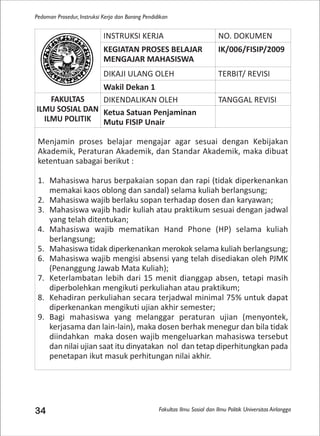 Fakultas Ilmu Sosial dan Ilmu Politik Universitas Airlangga
Pedoman Prosedur, Instruksi Kerja dan Borang Pendidikan
34
INSTRUKSI KERJA NO. DOKUMEN
KEGIATAN PROSES BELAJAR
MENGAJAR MAHASISWA
IK/006/FISIP/2009
DIKAJI ULANG OLEH TERBIT/ REVISI
Wakil Dekan 1
FAKULTAS
ILMU SOSIAL DAN
ILMU POLITIK
DIKENDALIKAN OLEH TANGGAL REVISI
Ketua Satuan Penjaminan
Mutu FISIP Unair
Menjamin proses belajar mengajar agar sesuai dengan Kebijakan
Akademik, Peraturan Akademik, dan Standar Akademik, maka dibuat
ketentuan sabagai berikut :
1. Mahasiswa harus berpakaian sopan dan rapi (tidak diperkenankan
memakai kaos oblong dan sandal) selama kuliah berlangsung;
2. Mahasiswa wajib berlaku sopan terhadap dosen dan karyawan;
3. Mahasiswa wajib hadir kuliah atau praktikum sesuai dengan jadwal
yang telah ditentukan;
4. Mahasiswa wajib mematikan Hand Phone (HP) selama kuliah
berlangsung;
5. Mahasiswa tidak diperkenankan merokok selama kuliah berlangsung;
6. Mahasiswa wajib mengisi absensi yang telah disediakan oleh PJMK
(Penanggung Jawab Mata Kuliah);
7. Keterlambatan lebih dari 15 menit dianggap absen, tetapi masih
diperbolehkan mengikuti perkuliahan atau praktikum;
8. Kehadiran perkuliahan secara terjadwal minimal 75% untuk dapat
diperkenankan mengikuti ujian akhir semester;
9. Bagi mahasiswa yang melanggar peraturan ujian (menyontek,
kerjasama dan lain-lain), maka dosen berhak menegur dan bila tidak
diindahkan maka dosen wajib mengeluarkan mahasiswa tersebut
dan nilai ujian saat itu dinyatakan nol dan tetap diperhitungkan pada
penetapan ikut masuk perhitungan nilai akhir.
 