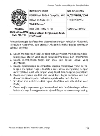 Fakultas Ilmu Sosial dan Ilmu Politik Universitas Airlangga 35
Pedoman Prosedur, Instruksi Kerja dan Borang Pendidikan
INSTRUKSI KERJA NO. DOKUMEN
PEMBERIAN TUGAS DAN/ATAU KUIS IK/007/FISIP/2009
DIKAJI ULANG OLEH TERBIT/ REVISI
Wakil Dekan 1
FAKULTAS
ILMU SOSIAL DAN
ILMU POLITIK
DIKENDALIKAN OLEH TANGGAL REVISI
Ketua Satuan Penjaminan Mutu
FISIP Unair
Pemberian tugas dan/atau kuis disesuaikan dengan Kebijakan Akademik,
Peraturan Akademik, dan Standar Akademik maka dibuat ketentuan
sebagai berikut :
1. Dosen memberikan tugas kepada mahasiswa dan memberikan peni-
laian sesuai aturan yang ada di Fakultas Ilmu Sosial dan Ilmu Politik;
2. Dosen memberikan tugas dan atau kuis sesuai jadwal yang
ditentukan;
3. Dosen memberikan kesempatan kepada mahasiswa yang berha-
langan mengikuti tugas dan/atau kuis untuk mengulang dengan
menyertakan surat keterangan yang dapat dipertanggungjawabkan;
4. Dosen menyusun kisi-kisi soal untuk kuis tugas dan/atau kuis dan
diinformasikan kepada mahasiswa pada akhir perkuliahan;
5. Struktur soal untuk kisi-kisi tugas dan/atau kuis ditentukan oleh
PJMK;
6. Dosen wajib segera mengumumkan hasil kuis dan/atau tugas selam-
bat-lambatnya 2 minggu setelah ujian di Departemen masing-masing.
 