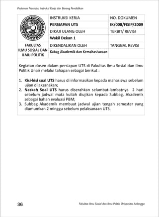 Fakultas Ilmu Sosial dan Ilmu Politik Universitas Airlangga
Pedoman Prosedur, Instruksi Kerja dan Borang Pendidikan
36
INSTRUKSI KERJA NO. DOKUMEN
PERSIAPAN UTS IK/008/FISIP/2009
DIKAJI ULANG OLEH TERBIT/ REVISI
Wakil Dekan 1
FAKULTAS
ILMU SOSIAL DAN
ILMU POLITIK
DIKENDALIKAN OLEH TANGGAL REVISI
Kabag Akademik dan Kemahasiswaan
Kegiatan dosen dalam persiapan UTS di Fakultas Ilmu Sosial dan Ilmu
Politik Unair melalui tahapan sebagai berikut :
1. Kisi-kisi soal UTS harus di informasikan kepada mahasiswa sebelum
ujian dilaksanakan;
2. Naskah Soal UTS harus diserahkan selambat-lambatnya 2 hari
sebelum jadwal mata kuliah diujikan kepada Subbag. Akademik
sebagai bahan evaluasi PBM;
3. Subbag Akademik membuat jadwal ujian tengah semester yang
diumumkan 2 minggu sebelum pelaksanaan UTS.
 