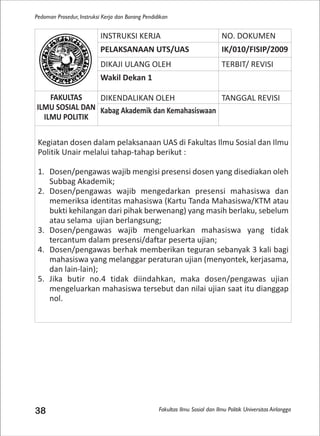 Fakultas Ilmu Sosial dan Ilmu Politik Universitas Airlangga
Pedoman Prosedur, Instruksi Kerja dan Borang Pendidikan
38
INSTRUKSI KERJA NO. DOKUMEN
PELAKSANAAN UTS/UAS IK/010/FISIP/2009
DIKAJI ULANG OLEH TERBIT/ REVISI
Wakil Dekan 1
FAKULTAS
ILMU SOSIAL DAN
ILMU POLITIK
DIKENDALIKAN OLEH TANGGAL REVISI
Kabag Akademik dan Kemahasiswaan
Kegiatan dosen dalam pelaksanaan UAS di Fakultas Ilmu Sosial dan Ilmu
Politik Unair melalui tahap-tahap berikut :
1. Dosen/pengawas wajib mengisi presensi dosen yang disediakan oleh
Subbag Akademik;
2. Dosen/pengawas wajib mengedarkan presensi mahasiswa dan
memeriksa identitas mahasiswa (Kartu Tanda Mahasiswa/KTM atau
bukti kehilangan dari pihak berwenang) yang masih berlaku, sebelum
atau selama ujian berlangsung;
3. Dosen/pengawas wajib mengeluarkan mahasiswa yang tidak
tercantum dalam presensi/daftar peserta ujian;
4. Dosen/pengawas berhak memberikan teguran sebanyak 3 kali bagi
mahasiswa yang melanggar peraturan ujian (menyontek, kerjasama,
dan lain-lain);
5. Jika butir no.4 tidak diindahkan, maka dosen/pengawas ujian
mengeluarkan mahasiswa tersebut dan nilai ujian saat itu dianggap
nol.
 
