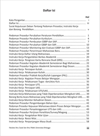Fakultas Ilmu Sosial dan Ilmu Politik Universitas Airlangga iii
Daftar Isi
Hal
Kata Pengantar............................................................................................... i
Daftar Isi........................................................................................................ iii
Surat Keputusan Dekan Tentang Pedoman Prosedur, Instruksi Kerja
dan Borang Pendidikan................................................................................. v
Pedoman Prosedur Perubahan Peraturan Pendidikan.................................. 1
Pedoman Prosedur Perubahan Kurikulum.................................................... 4
Pedoman Prosedur Pembuatan GBBP dan SAP............................................. 7
Pedoman Prosedur Perubahan GBBP dan SAP.............................................. 10
Pedoman Prosedur Monitoring dan Evaluasi GBBP dan SAP......................... 13
Pedoman Prosedur Penerimaan Mahasiswa Baru.........................................16
Instruksi Kerja Daftar Ulang Mahasiswa....................................................... 19
Instruksi Kerja Pengambilan Berkas Akademik ............................................ 20
Instruksi Kerja Pengisian Kartu Rencana Studi (KRS).....................................21
Pedoman Prosedur Kegiatan Akademik Semesteran Bagi Mahasiswa.......... 22
Pedoman Prosedur Kegiatan Akademik Semesteran Bagi Dosen.................. 25
Instruksi Kerja Persiapan Kuliah.................................................................... 28
Instruksi Kerja Pelaksanaan Kuliah................................................................30
Pedoman Prosedur Praktek Kerja/Kuliah Lapangan (PKL)..............................31
Instruksi Kerja Kegiatan Proses Belajar Mengajar......................................... 34
Instruksi Kerja Pelaksanaan Tugas dan/atau Kuis ....................................... 35
Instruksi Kerja Persiapan UTS....................................................................... 36
Instruksi Kerja Persiapan UAS....................................................................... 37
Instruksi Kerja Pelaksanaan UTS/UAS........................................................... 38
Instruksi Kerja Mahasiswa yang Tidak Diperkenankan Mengikuti UAS......... 39
Borang Berita Acara Mahasiswa yang Tidak Diperkenankan Mengikuti UAS...... 40
Instruksi Kerja Monitor Kehadiran Dosen..................................................... 41
Pedoman Prosedur Pengembangan Bahan Ajar............................................ 42
Pedoman Prosedur Kepuasan Mahasiswa dalam Proses Belajar Mengajar........ 45
Pedoman Prosedur Penyelenggaraan UTS dan UAS...................................... 49
Pedoman Prosedur Perijinan Penelitian/Survey/Magang ............................ 53
Instruksi Kerja Pengolahan Nilai Ujian ......................................................... 55
Instruksi Kerja Revisi Nilai............................................................................. 56
Instruksi Kerja Perpanjangan Masa Studi..................................................... 58
 