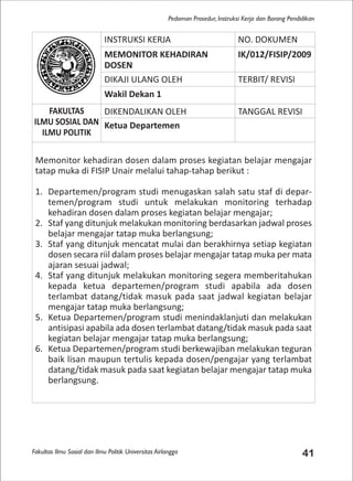 Fakultas Ilmu Sosial dan Ilmu Politik Universitas Airlangga 41
Pedoman Prosedur, Instruksi Kerja dan Borang Pendidikan
INSTRUKSI KERJA NO. DOKUMEN
MEMONITOR KEHADIRAN
DOSEN
IK/012/FISIP/2009
DIKAJI ULANG OLEH TERBIT/ REVISI
Wakil Dekan 1
FAKULTAS
ILMU SOSIAL DAN
ILMU POLITIK
DIKENDALIKAN OLEH TANGGAL REVISI
Ketua Departemen
Memonitor kehadiran dosen dalam proses kegiatan belajar mengajar
tatap muka di FISIP Unair melalui tahap-tahap berikut :
1. Departemen/program studi menugaskan salah satu staf di depar-
temen/program studi untuk melakukan monitoring terhadap
kehadiran dosen dalam proses kegiatan belajar mengajar;
2. Staf yang ditunjuk melakukan monitoring berdasarkan jadwal proses
belajar mengajar tatap muka berlangsung;
3. Staf yang ditunjuk mencatat mulai dan berakhirnya setiap kegiatan
dosen secara riil dalam proses belajar mengajar tatap muka per mata
ajaran sesuai jadwal;
4. Staf yang ditunjuk melakukan monitoring segera memberitahukan
kepada ketua departemen/program studi apabila ada dosen
terlambat datang/tidak masuk pada saat jadwal kegiatan belajar
mengajar tatap muka berlangsung;
5. Ketua Departemen/program studi menindaklanjuti dan melakukan
antisipasi apabila ada dosen terlambat datang/tidak masuk pada saat
kegiatan belajar mengajar tatap muka berlangsung;
6. Ketua Departemen/program studi berkewajiban melakukan teguran
baik lisan maupun tertulis kepada dosen/pengajar yang terlambat
datang/tidak masuk pada saat kegiatan belajar mengajar tatap muka
berlangsung.
 