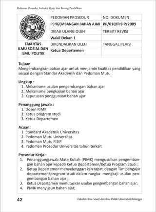 Fakultas Ilmu Sosial dan Ilmu Politik Universitas Airlangga
Pedoman Prosedur, Instruksi Kerja dan Borang Pendidikan
42
PEDOMAN PROSEDUR NO. DOKUMEN
PENGEMBANGAN BAHAN AJAR PP/010/FISIP/2009
DIKAJI ULANG OLEH TERBIT/ REVISI
Wakil Dekan 1
FAKULTAS
ILMU SOSIAL DAN
ILMU POLITIK
DIKENDALIKAN OLEH TANGGAL REVISI
Ketua Departemen
Tujuan:
Mengembangkan bahan ajar untuk menjamin kualitas pendidikan yang
sesuai dengan Standar Akademik dan Pedoman Mutu.
Lingkup :
1. Mekanisme usulan pengembangan bahan ajar
2. Mekanisme pengkajian bahan ajar
3. Keputusan penggunaan bahan ajar
Penanggung jawab :
1. Dosen PJMK
2. Ketua program studi
3. Ketua Departemen
Acuan:
1 Standard Akademik Universitas
2. Pedoman Mutu Universitas
3. Pedoman Mutu FISIP
4. Pedoman Prosedur Universitas tahun terkait
Prosedur Kerja :
1. Penanggungjawab Mata Kuliah (PJMK) mengusulkan pengemban-
gan bahan ajar kepada Ketua Departemen/Ketua Program Studi ;
2. Ketua Departemen menyelenggarakan rapat dengan Tim pengajar
departemen/program studi dalam rangka mengkaji usulan pen-
gembangan bahan ajar ;
3. Ketua Departemen memutuskan usulan pengembangan bahan ajar;
4. PJMK menyusun bahan ajar;
 