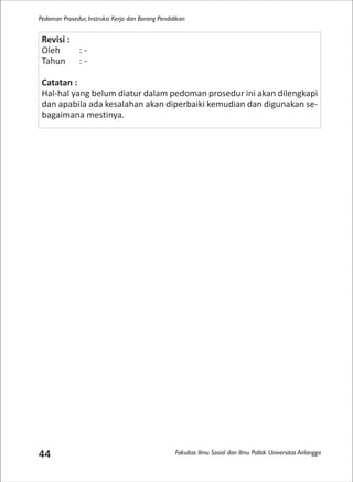 Fakultas Ilmu Sosial dan Ilmu Politik Universitas Airlangga
Pedoman Prosedur, Instruksi Kerja dan Borang Pendidikan
44
Revisi :
Oleh : -
Tahun : -
Catatan :
Hal-hal yang belum diatur dalam pedoman prosedur ini akan dilengkapi
dan apabila ada kesalahan akan diperbaiki kemudian dan digunakan se-
bagaimana mestinya.
 