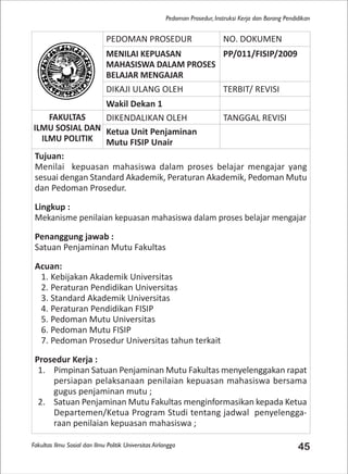 Fakultas Ilmu Sosial dan Ilmu Politik Universitas Airlangga 45
Pedoman Prosedur, Instruksi Kerja dan Borang Pendidikan
PEDOMAN PROSEDUR NO. DOKUMEN
MENILAI KEPUASAN
MAHASISWA DALAM PROSES
BELAJAR MENGAJAR
PP/011/FISIP/2009
DIKAJI ULANG OLEH TERBIT/ REVISI
Wakil Dekan 1
FAKULTAS
ILMU SOSIAL DAN
ILMU POLITIK
DIKENDALIKAN OLEH TANGGAL REVISI
Ketua Unit Penjaminan
Mutu FISIP Unair
Tujuan:
Menilai kepuasan mahasiswa dalam proses belajar mengajar yang
sesuai dengan Standard Akademik, Peraturan Akademik, Pedoman Mutu
dan Pedoman Prosedur.
Lingkup :
Mekanisme penilaian kepuasan mahasiswa dalam proses belajar mengajar
Penanggung jawab :
Satuan Penjaminan Mutu Fakultas
Acuan:
1. Kebijakan Akademik Universitas
2. Peraturan Pendidikan Universitas
3. Standard Akademik Universitas
4. Peraturan Pendidikan FISIP
5. Pedoman Mutu Universitas
6. Pedoman Mutu FISIP
7. Pedoman Prosedur Universitas tahun terkait
Prosedur Kerja :
1. Pimpinan Satuan Penjaminan Mutu Fakultas menyelenggakan rapat
persiapan pelaksanaan penilaian kepuasan mahasiswa bersama
gugus penjaminan mutu ;
2. Satuan Penjaminan Mutu Fakultas menginformasikan kepada Ketua
Departemen/Ketua Program Studi tentang jadwal penyelengga-
raan penilaian kepuasan mahasiswa ;
 