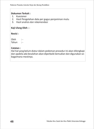 Fakultas Ilmu Sosial dan Ilmu Politik Universitas Airlangga
Pedoman Prosedur, Instruksi Kerja dan Borang Pendidikan
48
Dokumen Terkait :
1. Kuesioner
2. Hasil Pengolahan data per gugus penjaminan mutu
3. Hasil analisis dan rekomendasi
Kaji Ulang Oleh : -
Revisi :
Oleh : -
Tahun : -
Catatan :
Hal-hal yang belum diatur dalam pedoman prosedur ini akan dilengkapi
dan apabila ada kesalahan akan diperbaiki kemudian dan digunakan se-
bagaimana mestinya.
 