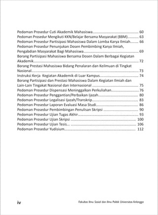 Fakultas Ilmu Sosial dan Ilmu Politik Universitas Airlanggaiv
Pedoman Prosedur Cuti Akademik Mahasiswa............................................. 60
Pedoman Prosedur Mengikuti KKN/Belajar Bersama Masyarakat (BBM)........... 63
Pedoman Prosedur Partisipasi Mahasiswa Dalam Lomba Karya Ilmiah........ 66
Pedoman Prosedur Penunjukan Dosen Pembimbing Karya Ilmiah,
Pengabdian Masyarakat Bagi Mahasiswa...................................................... 69
Borang Partisipasi Mahasiswa Bersama Dosen Dalam Berbagai Kegiatan
Akademik....................................................................................................... 72
Borang Prestasi Mahasiswa Bidang Penalaran dan Keilmuan di Tingkat
Nasional......................................................................................................... 73
Instruksi Kerja Kegiatan Akademik di Luar Kampus...................................... 74
Borang Partisipasi dan Prestasi Mahasiswa Dalam Kegiatan Ilmiah dan
Lain-Lain Tingakat Nasional dan Internasional ............................................. 75
Pedoman Prosedur Dispensasi Meninggalkan Perkuliahan........................... 76
Pedoman Prosedur Penggantian/Perbaikan Ijazah....................................... 80
Pedoman Prosedur Legalisasi Ijazah/Transkrip............................................. 83
Pedoman Prosedur Laporan Evaluasi Masa Studi......................................... 86
Pedoman Prosedur Pembimbingan Penulisan Skripsi .................................. 90
Pedoman Prosedur Ujian Tugas Akhir………………………………........…….…………. 93
Pedoman Prosedur Ujian Skripsi ................................................................ 100
Pedoman Prosedur Ujian Tesis... ................................................................ 106
Pedoman Prosedur Yudisium………………………………………….........……………... 112
 