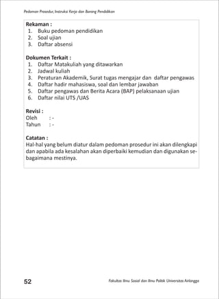 Fakultas Ilmu Sosial dan Ilmu Politik Universitas Airlangga
Pedoman Prosedur, Instruksi Kerja dan Borang Pendidikan
52
Rekaman :
1. Buku pedoman pendidikan
2. Soal ujian
3. Daftar absensi
Dokumen Terkait :
1. Daftar Matakuliah yang ditawarkan
2. Jadwal kuliah
3. Peraturan Akademik, Surat tugas mengajar dan daftar pengawas
4. Daftar hadir mahasiswa, soal dan lembar jawaban
5. Daftar pengawas dan Berita Acara (BAP) pelaksanaan ujian
6. Daftar nilai UTS /UAS
Revisi :
Oleh : -
Tahun : -
Catatan :
Hal-hal yang belum diatur dalam pedoman prosedur ini akan dilengkapi
dan apabila ada kesalahan akan diperbaiki kemudian dan digunakan se-
bagaimana mestinya.
 