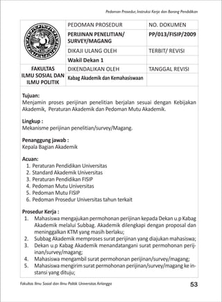 Fakultas Ilmu Sosial dan Ilmu Politik Universitas Airlangga 53
Pedoman Prosedur, Instruksi Kerja dan Borang Pendidikan
PEDOMAN PROSEDUR NO. DOKUMEN
PERIJINAN PENELITIAN/
SURVEY/MAGANG
PP/013/FISIP/2009
DIKAJI ULANG OLEH TERBIT/ REVISI
Wakil Dekan 1
FAKULTAS
ILMU SOSIAL DAN
ILMU POLITIK
DIKENDALIKAN OLEH TANGGAL REVISI
Kabag Akademik dan Kemahasiswaan
Tujuan:
Menjamin proses perijinan penelitian berjalan sesuai dengan Kebijakan
Akademik, Peraturan Akademik dan Pedoman Mutu Akademik.
Lingkup :
Mekanisme perijinan penelitian/survey/Magang.
Penanggung jawab :
Kepala Bagian Akademik
Acuan:
1. Peraturan Pendidikan Universitas
2. Standard Akademik Universitas
3. Peraturan Pendidikan FISIP
4. Pedoman Mutu Universitas
5. Pedoman Mutu FISIP
6. Pedoman Prosedur Universitas tahun terkait
Prosedur Kerja :
1. Mahasiswa mengajukan permohonan perijinan kepada Dekan u.p Kabag
Akademik melalui Subbag. Akademik dilengkapi dengan proposal dan
meninggalkan KTM yang masih berlaku;
2. Subbag Akademik memproses surat perijinan yang diajukan mahasiswa;
3. Dekan u.p Kabag Akademik menandatangani surat permohonan perij-
inan/survey/magang;
4. Mahasiswa mengambil surat permohonan perijinan/survey/magang;
5. Mahasiswa mengirim surat permohonan perijinan/survey/magang ke in-
stansi yang dituju;
 