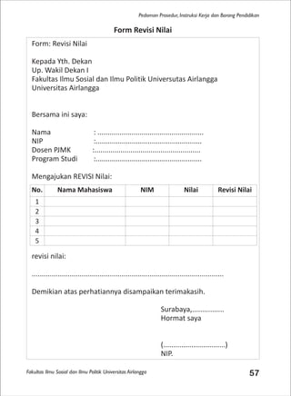 Fakultas Ilmu Sosial dan Ilmu Politik Universitas Airlangga 57
Pedoman Prosedur, Instruksi Kerja dan Borang Pendidikan
Form: Revisi Nilai
Kepada Yth. Dekan
Up. Wakil Dekan I
Fakultas Ilmu Sosial dan Ilmu Politik Universutas Airlangga
Universitas Airlangga
Bersama ini saya:
Nama : .....................................................
NIP :.....................................................
Dosen PJMK :.....................................................
Program Studi :.....................................................
Mengajukan REVISI Nilai:
revisi nilai:
................................................................................................
Demikian atas perhatiannya disampaikan terimakasih.
Surabaya,................
Hormat saya
(...............................)
NIP.
Form Revisi Nilai
No. Nama Mahasiswa NIM Nilai Revisi Nilai
1
2
3
4
5
 