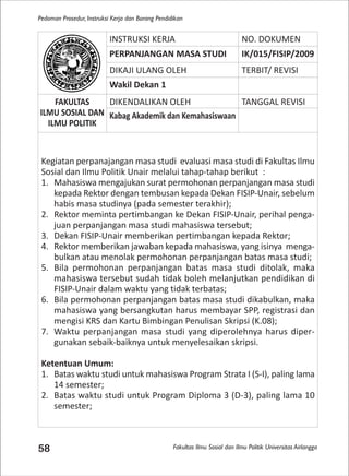 Fakultas Ilmu Sosial dan Ilmu Politik Universitas Airlangga
Pedoman Prosedur, Instruksi Kerja dan Borang Pendidikan
58
INSTRUKSI KERJA NO. DOKUMEN
PERPANJANGAN MASA STUDI IK/015/FISIP/2009
DIKAJI ULANG OLEH TERBIT/ REVISI
Wakil Dekan 1
FAKULTAS
ILMU SOSIAL DAN
ILMU POLITIK
DIKENDALIKAN OLEH TANGGAL REVISI
Kabag Akademik dan Kemahasiswaan
Kegiatan perpanajangan masa studi evaluasi masa studi di Fakultas Ilmu
Sosial dan Ilmu Politik Unair melalui tahap-tahap berikut :
1. Mahasiswa mengajukan surat permohonan perpanjangan masa studi
kepada Rektor dengan tembusan kepada Dekan FISIP-Unair, sebelum
habis masa studinya (pada semester terakhir);
2. Rektor meminta pertimbangan ke Dekan FISIP-Unair, perihal penga-
juan perpanjangan masa studi mahasiswa tersebut;
3. Dekan FISIP-Unair memberikan pertimbangan kepada Rektor;
4. Rektor memberikan jawaban kepada mahasiswa, yang isinya menga-
bulkan atau menolak permohonan perpanjangan batas masa studi;
5. Bila permohonan perpanjangan batas masa studi ditolak, maka
mahasiswa tersebut sudah tidak boleh melanjutkan pendidikan di
FISIP-Unair dalam waktu yang tidak terbatas;
6. Bila permohonan perpanjangan batas masa studi dikabulkan, maka
mahasiswa yang bersangkutan harus membayar SPP, registrasi dan
mengisi KRS dan Kartu Bimbingan Penulisan Skripsi (K.08);
7. Waktu perpanjangan masa studi yang diperolehnya harus diper-
gunakan sebaik-baiknya untuk menyelesaikan skripsi.
Ketentuan Umum:
1. Batas waktu studi untuk mahasiswa Program Strata I (S-I), paling lama
14 semester;
2. Batas waktu studi untuk Program Diploma 3 (D-3), paling lama 10
semester;
 