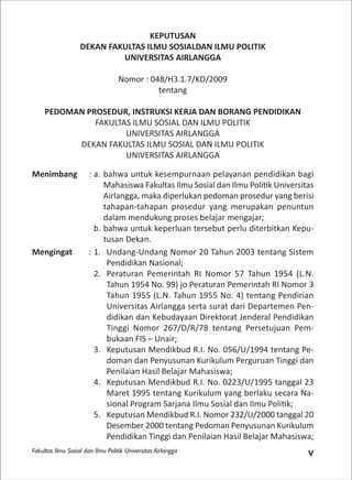 Fakultas Ilmu Sosial dan Ilmu Politik Universitas Airlangga v
KEPUTUSAN
DEKAN FAKULTAS ILMU SOSIALDAN ILMU POLITIK
UNIVERSITAS AIRLANGGA
Nomor : 048/H3.1.7/KD/2009
tentang
PEDOMAN PROSEDUR, INSTRUKSI KERJA DAN BORANG PENDIDIKAN
FAKULTAS ILMU SOSIAL DAN ILMU POLITIK
UNIVERSITAS AIRLANGGA
DEKAN FAKULTAS ILMU SOSIAL DAN ILMU POLITIK
UNIVERSITAS AIRLANGGA
Menimbang : a. bahwa untuk kesempurnaan pelayanan pendidikan bagi
Mahasiswa Fakultas Ilmu Sosial dan Ilmu Poli k Universitas
Airlangga, maka diperlukan pedoman prosedur yang berisi
tahapan-tahapan prosedur yang merupakan penuntun
dalam mendukung proses belajar mengajar;
b. bahwa untuk keperluan tersebut perlu diterbitkan Kepu-
tusan Dekan.
Mengingat : 1. Undang-Undang Nomor 20 Tahun 2003 tentang Sistem
Pendidikan Nasional;
2. Peraturan Pemerintah RI Nomor 57 Tahun 1954 (L.N.
Tahun 1954 No. 99) jo Peraturan Pemerintah RI Nomor 3
Tahun 1955 (L.N. Tahun 1955 No. 4) tentang Pendirian
Universitas Airlangga serta surat dari Departemen Pen-
didikan dan Kebudayaan Direktorat Jenderal Pendidikan
Tinggi Nomor 267/D/R/78 tentang Persetujuan Pem-
bukaan FIS – Unair;
3. Keputusan Mendikbud R.I. No. 056/U/1994 tentang Pe-
doman dan Penyusunan Kurikulum Perguruan Tinggi dan
Penilaian Hasil Belajar Mahasiswa;
4. Keputusan Mendikbud R.I. No. 0223/U/1995 tanggal 23
Maret 1995 tentang Kurikulum yang berlaku secara Na-
sional Program Sarjana Ilmu Sosial dan Ilmu Poli k;
5. Keputusan Mendikbud R.I. Nomor 232/U/2000 tanggal 20
Desember 2000 tentang Pedoman Penyusunan Kurikulum
Pendidikan Tinggi dan Penilaian Hasil Belajar Mahasiswa;
 