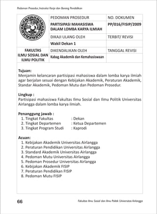 Fakultas Ilmu Sosial dan Ilmu Politik Universitas Airlangga
Pedoman Prosedur, Instruksi Kerja dan Borang Pendidikan
66
PEDOMAN PROSEDUR NO. DOKUMEN
PARTISIPASI MAHASISWA
DALAM LOMBA KARYA ILMIAH
PP/016/FISIP/2009
DIKAJI ULANG OLEH TERBIT/ REVISI
Wakil Dekan 1
FAKULTAS
ILMU SOSIAL DAN
ILMU POLITIK
DIKENDALIKAN OLEH TANGGAL REVISI
Kabag Akademik dan Kemahasiswaan
Tujuan:
Menjamin kelancaran partisipasi mahasiswa dalam lomba karya ilmiah
agar berjalan sesuai dengan Kebijakan Akademik, Peraturan Akademik,
Standar Akademik, Pedoman Mutu dan Pedoman Prosedur.
Lingkup :
Partisipasi mahasiswa Fakultas Ilmu Sosial dan Ilmu Politik Universitas
Airlangga dalam lomba karya ilmiah.
Penanggung jawab :
1. Tingkat Fakultas : Dekan
2. Tingkat Departemen : Ketua Departemen
3. Tingkat Program Studi : Kaprodi
Acuan:
1. Kebijakan Akademik Universitas Airlangga
2. Peraturan Pendidikan Universitas Airlangga
3. Standard Akademik Universitas Airlangga
4. Pedoman Mutu Universitas Airlangga
5. Pedoman Prosedur Universitas Airlangga
6. Kebijakan Akademik FISIP
7. Peraturan Pendidikan FISIP
8. Pedoman Mutu FISIP
 