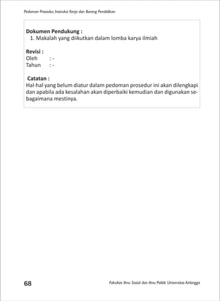 Fakultas Ilmu Sosial dan Ilmu Politik Universitas Airlangga
Pedoman Prosedur, Instruksi Kerja dan Borang Pendidikan
68
Dokumen Pendukung :
1. Makalah yang diikutkan dalam lomba karya ilmiah
Revisi :
Oleh : -
Tahun : -
Catatan :
Hal-hal yang belum diatur dalam pedoman prosedur ini akan dilengkapi
dan apabila ada kesalahan akan diperbaiki kemudian dan digunakan se-
bagaimana mestinya.
 