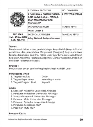 Fakultas Ilmu Sosial dan Ilmu Politik Universitas Airlangga 69
Pedoman Prosedur, Instruksi Kerja dan Borang Pendidikan
PEDOMAN PROSEDUR NO. DOKUMEN
PENUNJUKAN DOSEN PEMBIM-
BING KARYA ILMIAH, PENGAB-
DIAN MASYARAKAT BAGI
MAHASISWA
PP/017/FISIP/2009
DIKAJI ULANG OLEH TERBIT/ REVISI
Wakil Dekan 1
FAKULTAS
ILMU SOSIAL DAN
ILMU POLITIK
DIKENDALIKAN OLEH TANGGAL REVISI
Kabag Akademik dan Kemahasiswaan
Tujuan:
Menjamin aktivitas proses pembimbingan karya ilmiah (karya tulis dan
penelitian) dan pengabdian Masyarakat (Pengmas) bagi mahasiswa
Fakultas Ilmu Sosial dan Ilmu Politik Unair agar berjalan sesuai dengan
Kebijakan Akademik, Peraturan Akademik, Standar Akademik, Pedoman
Mutu dan Pedoman Prosedur.
Lingkup :
Penunjukkan dosen pembimbing bagi mahasiswa FISIP Unair
Penanggung jawab :
1. Tingkat Fakultas : Dekan
2. Tingkat Departemen : Ketua Departemen
3. Tingkat Program Studi : Kaprodi
Acuan:
1. Kebijakan Akademik Universitas Airlangga
2. Peraturan Pendidikan Universitas Airlangga
3. Standard Akademik Universitas Airlangga
4. Pedoman Mutu Universitas Airlangga
5. Pedoman Prosedur Universitas Airlangga
6. Peraturan Pendidikan FISIP
7. Pedoman Mutu FISIP
Prosedur Kerja :
 