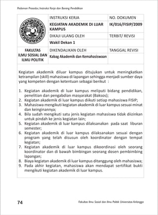 Fakultas Ilmu Sosial dan Ilmu Politik Universitas Airlangga
Pedoman Prosedur, Instruksi Kerja dan Borang Pendidikan
74
INSTRUKSI KERJA NO. DOKUMEN
KEGIATAN AKADEMIK DI LUAR
KAMPUS
IK/016/FISIP/2009
DIKAJI ULANG OLEH TERBIT/ REVISI
Wakil Dekan 1
FAKULTAS
ILMU SOSIAL DAN
ILMU POLITIK
DIKENDALIKAN OLEH TANGGAL REVISI
Kabag Akademik dan Kemahasiswaan
Kegiatan akademik diluar kampus ditujukan untuk meningkatkan
ketrampilan (skill) mahasiswa di lapangan sehingga menjadi sumber daya
yang kompeten dengan ketentuan sebagai berikut :
1. Kegiatan akademik di luar kampus meliputi bidang pendidikan,
penelitian dan pengabdian masyarakat (Baksos);
2. Kegiatan akademik di luar kampus diikuti setiap mahasiswa FISIP;
3. Mahasiswa mengikuti kegiatan akademik di luar kampus sesuai minat
dan keinginannya;
4. Bila sudah mengikuti satu jenis kegiatan mahasiswa tidak diizinkan
untuk pindah ke jenis kegiatan lain;
5. Kegiatan akademik di luar kampus dilaksanakan pada saat liburan
semester;
6. Kegiatan akademik di luar kampus dilaksanakan sesuai dengan
program yang telah disusun oleh koordinator dengan tempat
kegiatan;
7. Kegiatan akademik di luar kampus dikoordinasi oleh seorang
koordinator dan di bawah bimbingan seorang dosen pembimbing
lapangan;
8. Biaya kegiatan akademik di luar kampus ditanggung oleh mahasiswa;
9. Pada akhir kegiatan, mahasiswa akan mendapat sertifikat bukti
mengikuti kegiatan akademik di luar kampus.
 