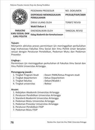 Fakultas Ilmu Sosial dan Ilmu Politik Universitas Airlangga
Pedoman Prosedur, Instruksi Kerja dan Borang Pendidikan
76
PEDOMAN PROSEDUR NO. DOKUMEN
DISPENSASI MENINGGALKAN
PERKULIAHAN
PP/018/FISIP/2009
DIKAJI ULANG OLEH TERBIT/ REVISI
Wakil Dekan 1
FAKULTAS
ILMU SOSIAL DAN
ILMU POLITIK
DIKENDALIKAN OLEH TANGGAL REVISI
Kabag Akademik dan Kemahasiswaan
Tujuan:
Menjamin aktivitas proses permintaan ijin meninggalkan perkuliahan
bagi mahasiswa Fakultas Ilmu Sosial dan Ilmu Politik Unair berjalan
sesuai dengan Peraturan Pendidikan, Pedoman Mutu dan Pedoman
Prosedur.
Lingkup :
Permintaan ijin meninggalkan perkuliahan di Fakultas Ilmu Sosial dan
Ilmu Politik Universitas Airlangga.
Penanggung jawab :
1. Tingkat Program Studi : Dosen PJMK/Ketua Program studi
2. Tingkat departemen : Ketua Departemen
3. Tingkat fakultas : Dekan/Wadek I
4. Tingkat universitas : Rektor
Acuan:
1. Kebijakan Akademik Universitas Airlangga
2. Peraturan Pendidikan Universitas Airlangga
3. Standard Akademik Universitas Airlangga
4. Pedoman Mutu Universitas Airlangga
5. Pedoman Prosedur Universitas Airlangga
6. Peraturan Pendidikan FISIP
7. Pedoman Mutu FISIP
 